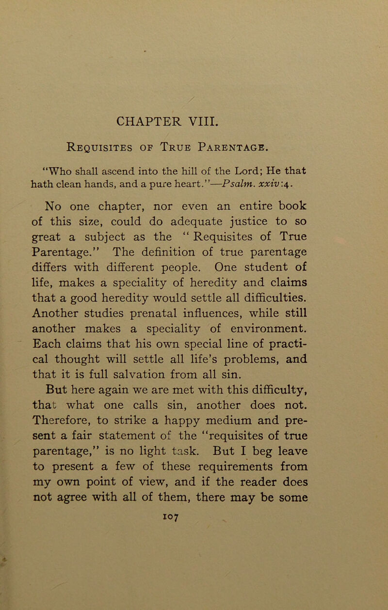 Requisites of True Parentage. “Who shall ascend into the hill of the Lord; He that hath clean hands, and a pure heart.”—Psalm, xxiv:4. No one chapter, nor even an entire book of this size, could do adequate justice to so great a subject as the “ Requisites of True Parentage.” The definition of true parentage differs with different people. One student of life, makes a speciality of heredity and claims that a good heredity would settle all difficulties. Another studies prenatal influences, while still another makes a speciality of environment. Each claims that his own special line of practi- cal thought will settle all life’s problems, and that it is full salvation from all sin. But here again we are met with this difficulty, that what one calls sin, another does not. Therefore, to strike a happy medium and pre- sent a fair statement of the “requisites of true parentage,” is no light task. But I beg leave to present a few of these requirements from my own point of view, and if the reader does not agree with all of them, there may be some 107 X