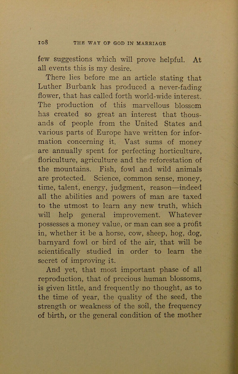 io8 few suggestions which will prove helpful. At all events this is my desire. There lies before me an article stating that Luther Burbank has produced a never-fading flower, that has called forth world-wide interest. The production of this marvellous blossom has created so great an interest that thous- ands of people from the United States and various parts of Europe have written for infor- mation concerning it. Vast sums of money are annually spent for perfecting horticulture, floriculture, agriculture and the reforestation of the mountains. Fish, fowl and wild animals are protected. Science, common sense, money, time, talent, energy, judgment, reason—indeed all the abilities and powers of man are taxed to the utmost to learn any new truth, which will help general improvement. Whatever possesses a money value, or man can see a profit in, whether it be a horse, cow, sheep, hog, dog, barnyard fowl or bird of the air, that will be scientifically studied in order to learn the secret of improving it. And yet, that most important phase of all reproduction, that of precious human blossoms, is given little, and frequently no thought, as to the time of year, the quality of the seed, the strength or weakness of the soil, the frequency of birth, or the general condition of the mother