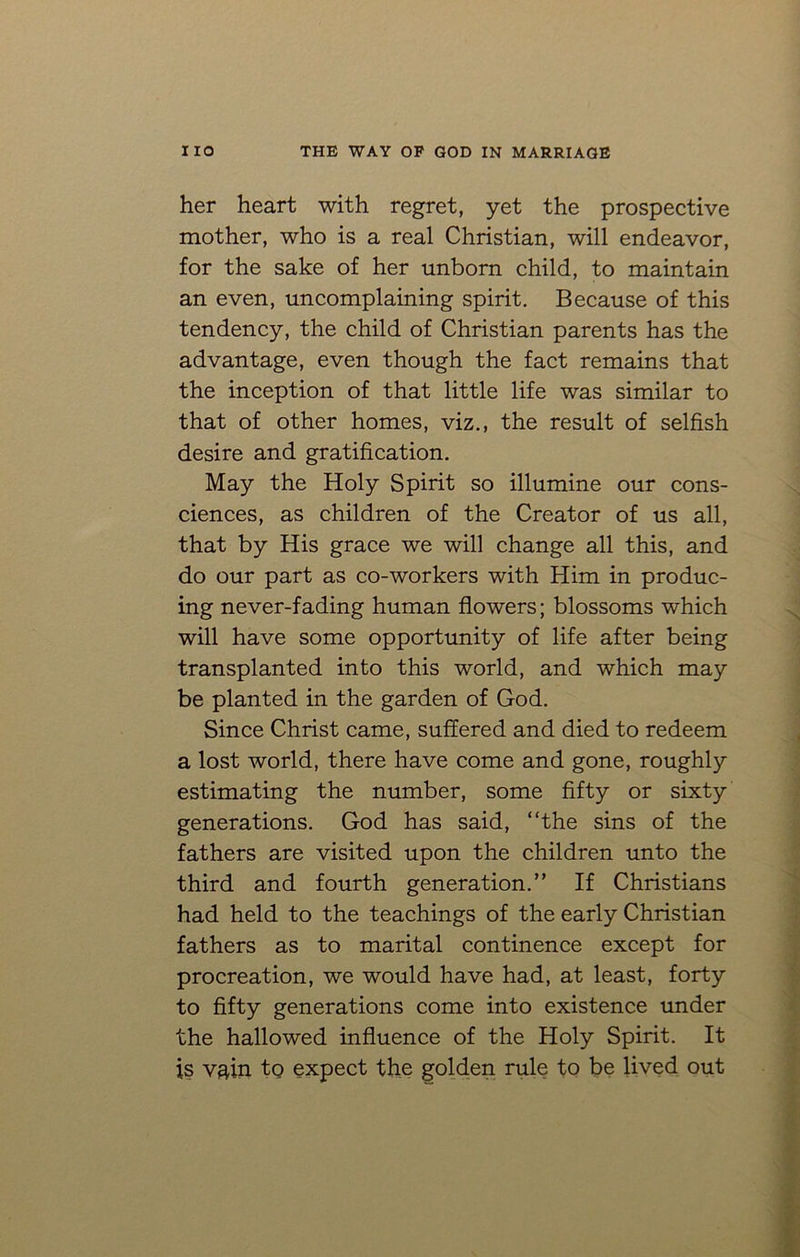 her heart with regret, yet the prospective mother, who is a real Christian, will endeavor, for the sake of her unborn child, to maintain an even, uncomplaining spirit. Because of this tendency, the child of Christian parents has the advantage, even though the fact remains that the inception of that little life was similar to that of other homes, viz., the result of selfish desire and gratification. May the Holy Spirit so illumine our cons- ciences, as children of the Creator of us all, that by His grace we will change all this, and do our part as co-workers with Him in produc- ing never-fading human flowers; blossoms which will have some opportunity of life after being transplanted into this world, and which may be planted in the garden of God. Since Christ came, suffered and died to redeem a lost world, there have come and gone, roughly estimating the number, some fifty or sixty generations. God has said, “the sins of the fathers are visited upon the children unto the third and fourth generation.” If Christians had held to the teachings of the early Christian fathers as to marital continence except for procreation, we would have had, at least, forty to fifty generations come into existence under the hallowed influence of the Holy Spirit. It is vain to expect the golden rule to be lived out