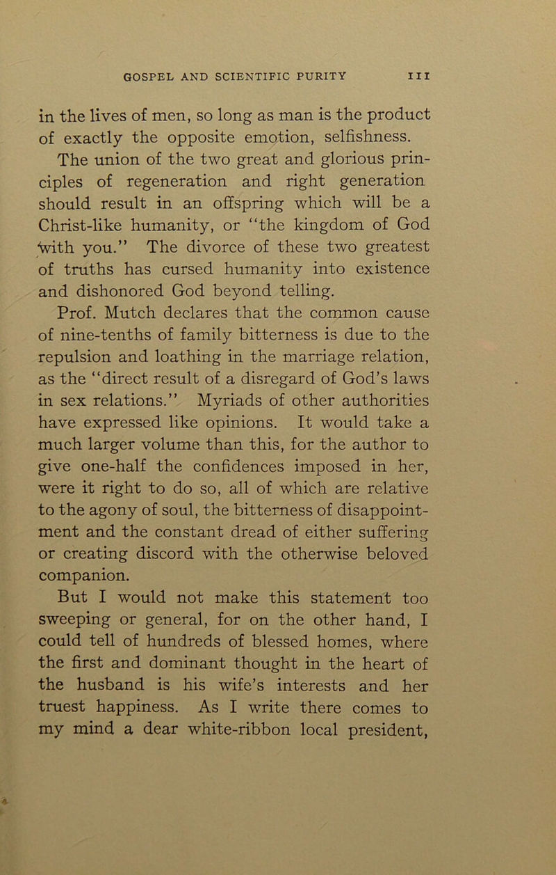 in the lives of men, so long as man is the product of exactly the opposite emotion, selfishness. The union of the two great and glorious prin- ciples of regeneration and right generation should result in an offspring which will be a Christ-like humanity, or “the kingdom of God “with you.” The divorce of these two greatest of truths has cursed humanity into existence and dishonored God beyond telling. Prof. Mutch declares that the common cause of nine-tenths of family bitterness is due to the repulsion and loathing in the marriage relation, as the “direct result of a disregard of God’s laws in sex relations.” Myriads of other authorities have expressed like opinions. It would take a much larger volume than this, for the author to give one-half the confidences imposed in her, were it right to do so, all of which are relative to the agony of soul, the bitterness of disappoint- ment and the constant dread of either suffering or creating discord with the otherwise beloved companion. But I would not make this statement too sweeping or general, for on the other hand, I could tell of hundreds of blessed homes, where the first and dominant thought in the heart of the husband is his wife’s interests and her truest happiness. As I write there comes to my mind a dear white-ribbon local president,