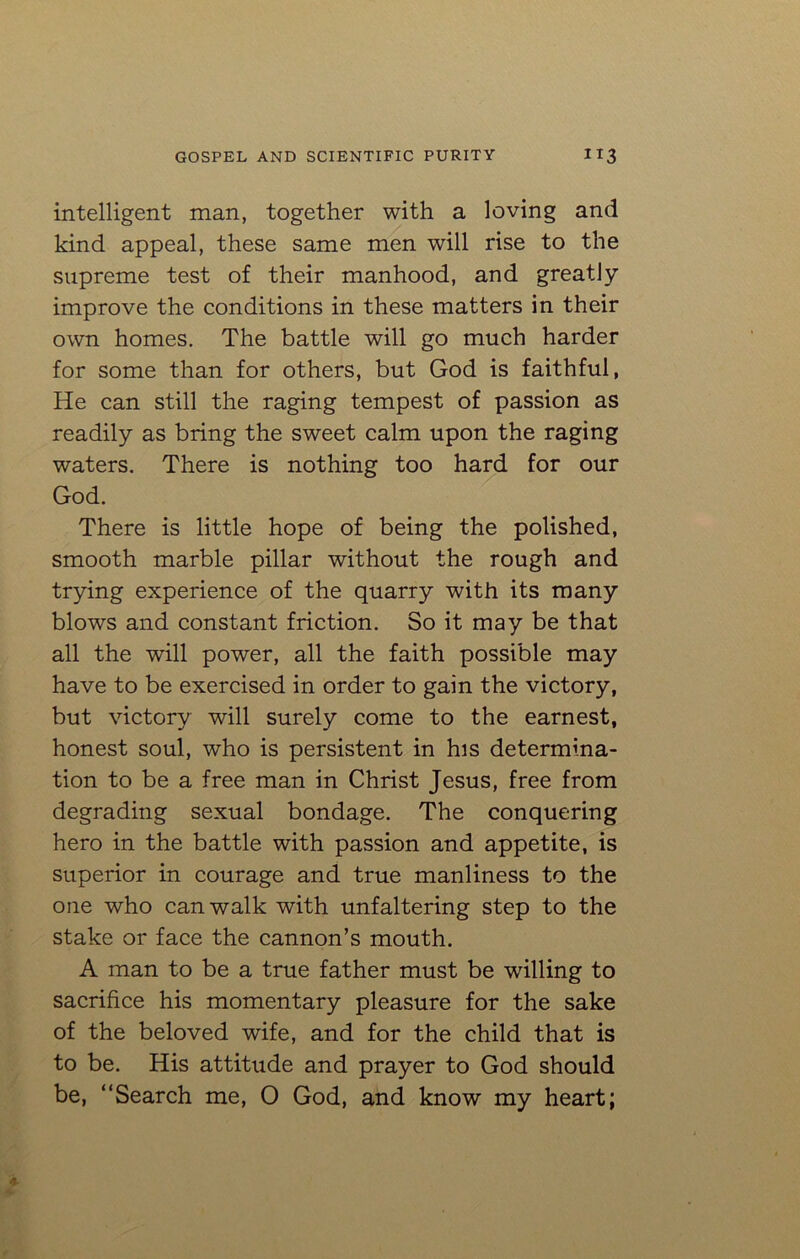 intelligent man, together with a loving and kind appeal, these same men will rise to the supreme test of their manhood, and greatly improve the conditions in these matters in their own homes. The battle will go much harder for some than for others, but God is faithful, He can still the raging tempest of passion as readily as bring the sweet calm upon the raging waters. There is nothing too hard for our God. There is little hope of being the polished, smooth marble pillar without the rough and trying experience of the quarry with its many blows and constant friction. So it may be that all the will power, all the faith possible may have to be exercised in order to gain the victory, but victory will surely come to the earnest, honest soul, who is persistent in his determina- tion to be a free man in Christ Jesus, free from degrading sexual bondage. The conquering hero in the battle with passion and appetite, is superior in courage and true manliness to the one who can walk with unfaltering step to the stake or face the cannon’s mouth. A man to be a true father must be whiling to sacrifice his momentary pleasure for the sake of the beloved wife, and for the child that is to be. His attitude and prayer to God should be, “Search me, 0 God, and know my heart;