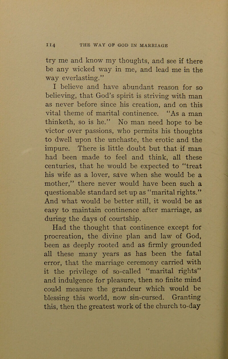 try me and know my thoughts, and see if there be any wicked way in me, and lead me in the way everlasting.” I believe and have abundant reason for so believing, that God’s spirit is striving with man as never before since his creation, and on this vital theme of marital continence. “As a man thinketh, so is he.” No man need hope to be victor over passions, who permits his thoughts to dwell upon the unchaste, the erotic and the impure. There is little doubt but that if man had been made to feel and think, all these centuries, that he would be expected to “treat his wife as a lover, save when she would be a mother,” there never would have been such a questionable standard set up as “marital rights.” And what would be better still, it would be as easy to maintain continence after marriage, as during the days of courtship. Had the thought that continence except for procreation, the divine plan and law of God, been as deeply rooted and as firmly grounded all these many years as has been the fatal error, that the marriage ceremony carried with it the privilege of so-called “marital rights” and indulgence for pleasure, then no finite mind could measure the grandeur which would be blessing this world, now sin-cursed. Granting this, then the greatest work of the church to-day