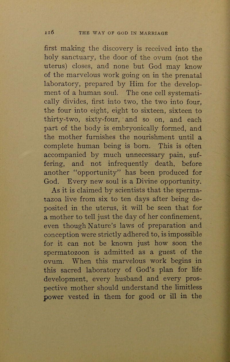 first making the discovery is received into the holy sanctuary, the door of the ovum (not the uterus) closes, and none but God may know of the marvelous work going on in the prenatal laboratory, prepared by Him for the develop- ment of a human soul. The one cell systemati- cally divides, first into two, the two into four, the four into eight, eight to sixteen, sixteen to thirty-two, sixty-four, ‘and so on, and each part of the body is embryonically formed, and the mother furnishes the nourishment until a complete human being is born. This is often accompanied by much unnecessary pain, suf- fering, and not infrequently death, before another “opportunity” has been produced for God. Every new soul is a Divine opportunity. As it is claimed by scientists that the sperma- tazoa live from six to ten days after being de- posited in the uterus, it will be seen that for a mother to tell just the day of her confinement, even though Nature’s laws of preparation and conception were strictly adhered to, is impossible for it can not be known just how soon the spermatozoon is admitted as a guest of the ovum. When this marvelous work begins in this sacred laboratory of God’s plan for life development, every husband and every pros- pective mother should understand the limitless power vested in them for good or ill in the