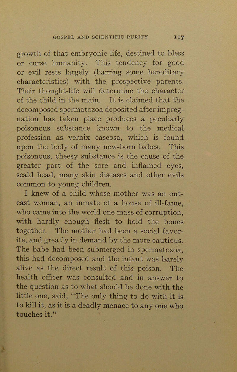 growth of that embryonic life, destined to bless or curse humanity. This tendency for good or evil rests largely (barring some hereditary characteristics) with the prospective parents. Their thought-life will determine the character of the child in the main. It is claimed that the decomposed spermatozoa deposited after impreg- nation has taken place produces a peculiarly poisonous substance known to the medical profession as vernix caseosa, which is found upon the body of many new-born babes. This poisonous, cheesy substance is the cause of the greater part of the sore and inflamed eyes, scald head, many skin diseases and other evils common to young children. I knew of a child whose mother was an out- cast woman, an inmate of a house of ill-fame, who came into the world one mass of corruption, with hardly enough flesh to hold the bones together. The mother had been a social favor- ite, and greatly in demand by the more cautious. The babe had been submerged in spermatozoa, this had decomposed and the infant was barely alive as the direct result of this poison. The health officer was consulted and in answer to the question as to what should be done with the little one, said, “The only thing to do with it is to kill it, as it is a deadly menace to any one who touches it.”