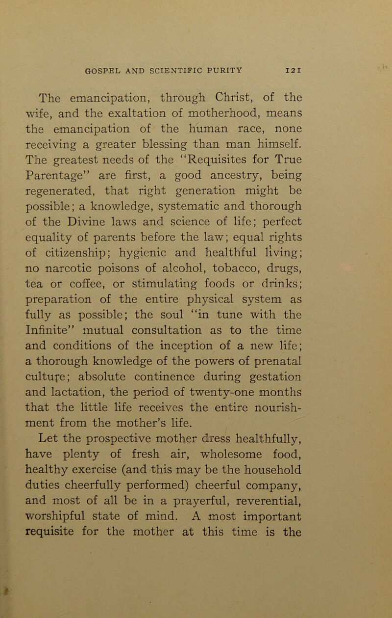 The emancipation, through Christ, of the wife, and the exaltation of motherhood, means the emancipation of the human race, none receiving a greater blessing than man himself. The greatest needs of the “Requisites for True Parentage” are first, a good ancestry, being regenerated, that right generation might be possible; a knowledge, systematic and thorough of the Divine laws and science of life; perfect equality of parents before the law; equal rights of citizenship; hygienic and healthful living; no narcotic poisons of alcohol, tobacco, drugs, tea or coffee, or stimulating foods or drinks; preparation of the entire physical system as fully as possible; the soul “in tune with the Infinite” mutual consultation as to the time and conditions of the inception of a new life; a thorough knowledge of the powers of prenatal culture; absolute continence during gestation and lactation, the period of twenty-one months that the little life receives the entire nourish- ment from the mother’s life. Let the prospective mother dress healthfully, have plenty of fresh air, wholesome food, healthy exercise (and this may be the household duties cheerfully performed) cheerful company, and most of all be in a prayerful, reverential, worshipful state of mind. A most important requisite for the mother at this time is the