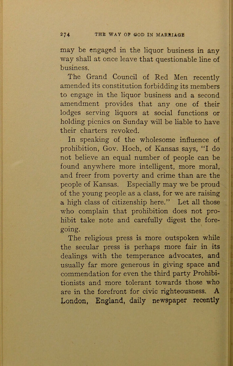 may be engaged in the liquor business in any way shall at once leave that questionable line of business. The Grand Council of Red Men recently amended its constitution forbidding its members to engage in the liquor business and a second amendment provides that any one of their lodges serving liquors at social functions or holding picnics on Sunday will be liable to have their charters revoked. In speaking of the wholesome influence of prohibition, Gov. Hoch, of Kansas says, “I do not believe an equal number of people can be found anywhere more intelligent, more moral, and freer from poverty and crime than are the people of Kansas. Especially may we be proud of the young people as a class, for we are raising a high class of citizenship here.” Let all those who complain that prohibition does not pro- hibit take note and carefully digest the fore- going. The religious press is more outspoken while the secular press is perhaps more fair in its dealings with the temperance advocates, and usually far more generous in giving space and commendation for even the third party Prohibi- tionists and more tolerant towards those who are in the forefront for civic righteousness. A London, England, daily newspaper recently