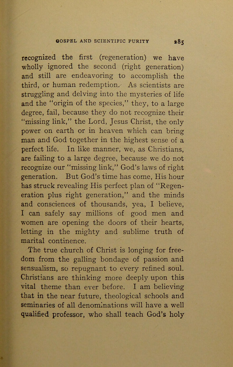 a8s recognized the first (regeneration) we have wholly ignored the second (right generation) and still are endeavoring to accomplish the third, or human redemption. As scientists are struggling and delving into the mysteries of life and the “origin of the species,” they, to a large degree, fail, because they do not recognize their “missing link,” the Lord, Jesus Christ, the only power on earth or in heaven which can bring man and God together in the highest sense of a perfect life. In like manner, we, as Christians, are failing to a large degree, because we do not recognize our “missing link,” God’s laws of right generation. But God’s time has come, His hour has struck revealing His perfect plan of “Regen- eration plus right generation,” and the minds and consciences of thousands, yea, I believe, I can safely say millions of good men and women are opening the doors of their hearts, letting in the mighty and sublime truth of marital continence. The true church of Christ is longing for free- dom from the galling bondage of passion and sensualism, so repugnant to every refined soul. Christians are thinking more deeply upon this vital theme than ever before. I am believing that in the near future, theological schools and seminaries of all denominations will have a well qualified professor, who shall teach God’s holy