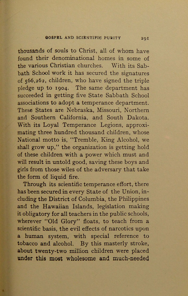 29! thousands of souls to Christ, all of whom have found their denominational homes in some of the various Christian churches. With its Sab- bath School work it has secured the signatures of 566,262, children, who have signed the triple pledge up to 1904. The same department has succeeded in getting five State Sabbath School associations to adopt a temperance department. These States are Nebraska, Missouri, Northern and Southern California, and South Dakota. With its Loyal Temperance Legions, approxi- mating three hundred thousand children, whose National motto is, “Tremble, King Alcohol, we shall grow up,” the organization is getting hold of these children with a power which must and will result in untold good, saving these boys and girls from those wiles of the adversary that take the form of liquid fire. Through its scientific temperance effort, there has been secured in every State of the Union, in- cluding the District of Columbia, the Philippines and the Hawaiian Islands, legislation making it obligatory for all teachers in the public schools, wherever “Old Glory” floats, to teach from a scientific basis, the evil effects of narcotics upon a human system, with special reference to tobacco and alcohol. By this masterly stroke, about twenty-two million children were placed under this most wholesome and much-needed