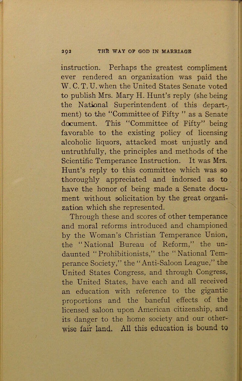 instruction. Perhaps the greatest compliment ever rendered an organization was paid the W. C. T. U. when the United States Senate voted to publish Mrs. Mary H. Hunt’s reply (she being the National Superintendent of this depart-, ment) to the “Committee of Fifty ” as a Senate document. This “Committee of Fifty” being favorable to the existing policy of licensing alcoholic liquors, attacked most unjustly and untruthfully, the principles and methods of the Scientific Temperance Instruction. It was Mrs. Hunt’s reply to this committee which was so thoroughly appreciated and indorsed as to . have the honor of being made a Senate docu- ment without solicitation by the great organi- zation which she represented. Through these and scores of other temperance and moral reforms introduced and championed by the Woman’s Christian Temperance Union, the “National Bureau of Reform,” the un- daunted “Prohibitionists,” the “National Tem- perance Society,” the “Anti-Saloon League,” the United States Congress, and through Congress, the United States, have each and all received an education with reference to the gigantic proportions and the baneful effects of the licensed saloon upon American citizenship, and its danger to the home society and our other- wise fair land. All this education is bound to