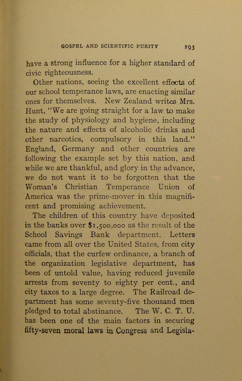 have a strong influence for a higher standard of civic righteousness. Other nations, seeing the excellent effects of our school temperance laws, are enacting similar ones for themselves. New Zealand writes Mrs. Hunt, “We are going straight for a law to make the study of physiology and hygiene, including the nature and effects of alcoholic drinks and other narcotics, compulsory in this land.” England, Germany and other countries are following the example set by this nation, and while we are thankful, and glory in the advance, we do not want it to be forgotten that the Woman’s Christian Temperance Union of America was the prime-mover in this magnifi- cent and promising achievement. The children of this country have deposited in the banks over $1,500,000 as the result of the School Savings Bank department. Letters came from all over the United States, from city officials, that the curfew ordinance, a branch of the organization legislative department, has been of untold value, having reduced juvenile arrests from seventy to eighty per cent., and city taxes to a large degree. The Railroad de- partment has some seventy-five thousand men pledged to total abstinance. The W. C. T. U. has been one of the main factors in securing fifty-seven moral laws in Congress and Legisla-