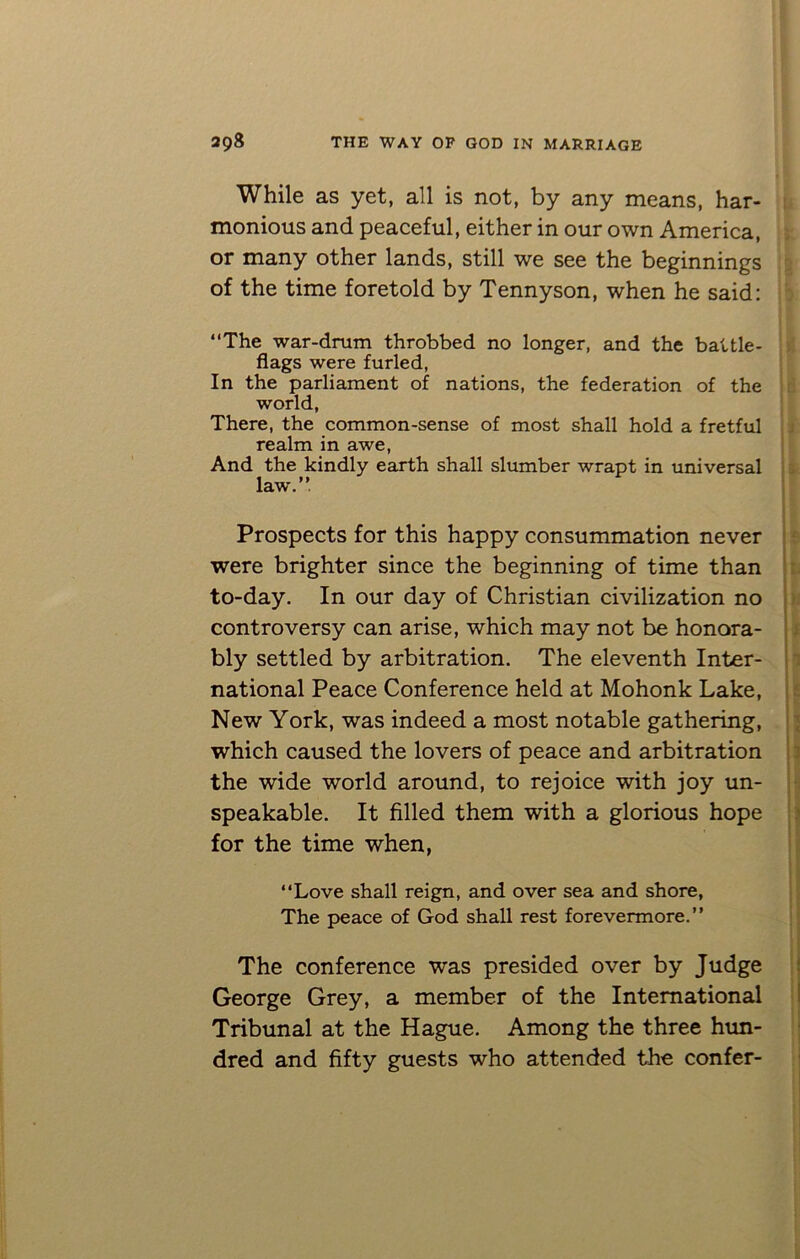 While as yet, all is not, by any means, har- monious and peaceful, either in our own America, or many other lands, still we see the beginnings of the time foretold by Tennyson, when he said: “The war-drum throbbed no longer, and the battle- flags were furled, In the parliament of nations, the federation of the world, There, the common-sense of most shall hold a fretful realm in awe, And the kindly earth shall slumber wrapt in universal law.” ■ Prospects for this happy consummation never were brighter since the beginning of time than to-day. In our day of Christian civilization no controversy can arise, which may not be honora- bly settled by arbitration. The eleventh Inter- national Peace Conference held at Mohonk Lake, New York, was indeed a most notable gathering, which caused the lovers of peace and arbitration the wide world around, to rejoice with joy un- speakable. It filled them with a glorious hope for the time when, t “Love shall reign, and over sea and shore, The peace of God shall rest forevermore.” The conference was presided over by Judge George Grey, a member of the International Tribunal at the Hague. Among the three hun- dred and fifty guests who attended the confer-