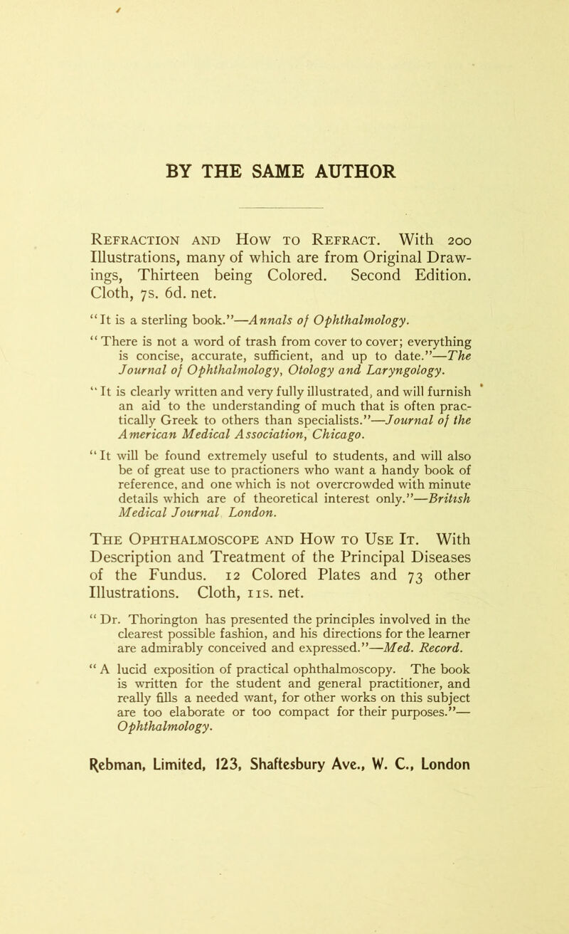 BY THE SAME AUTHOR Refraction and How to Refract. With 200 Illustrations, many of which are from Original Draw- ings, Thirteen being Colored. Second Edition. Cloth, 7s. 6d. net. “It is a sterling book.”—Annals of Ophthalmology. “ There is not a word of trash from cover to cover; everything is concise, accurate, sufficient, and up to date.”—The Journal of Ophthalmology, Otology and Laryngology. “It is clearly written and very fully illustrated, and will furnish an aid to the understanding of much that is often prac- tically Greek to others than specialists.”—Journal of the American Medical Association, Chicago. “It will be found extremely useful to students, and will also be of great use to practioners who want a handy book of reference, and one which is not overcrowded with minute details which are of theoretical interest only.”—British Medical Journal London. The Ophthalmoscope and How to Use It. With Description and Treatment of the Principal Diseases of the Fundus. 12 Colored Plates and 73 other Illustrations. Cloth, ns. net. “ Dr. Thorington has presented the principles involved in the clearest possible fashion, and his directions for the learner are admirably conceived and expressed.”—Med. Record. “ A lucid exposition of practical ophthalmoscopy. The book is written for the student and general practitioner, and really fills a needed want, for other works on this subject are too elaborate or too compact for their purposes.”— Ophthalmology. Lehman, Limited, 123, Shaftesbury Ave., W. C, London