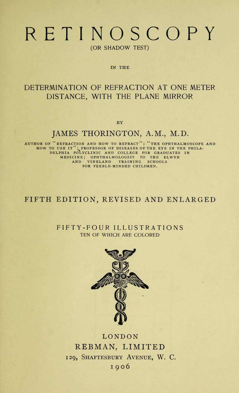 RETINOSCOPY (OR SHADOW TEST) IN THE DETERMINATION OF REFRACTION AT ONE METER DISTANCE, WITH THE PLANE MIRROR JAMES THORINGTON, A.M., M.D. AUTHOR OF “REFRACTION AND HOW TO REFRACT”; “ THE OPHTHALMOSCOPE AND HOW TO USE it”; PROFESSOR OF DISEASES OF THE EYE IN THE PHILA- DELPHIA POLYCLINIC AND COLLEGE FOR GRADUATES IN MEDICINE; OPHTHALMOLOGIST TO THE ELWYN AND VINELAND TRAINING SCHOOLS FOR FEEBLE-MINDED CHILDREN. FIFTH EDITION, REVISED AND ENLARGED FIFTY-FOUR ILLUSTRATIONS TEN OF WHICH ARE COLORED LONDON REBMAN, LIMITED 129, Shaftesbury Avenue, W. C. 1906