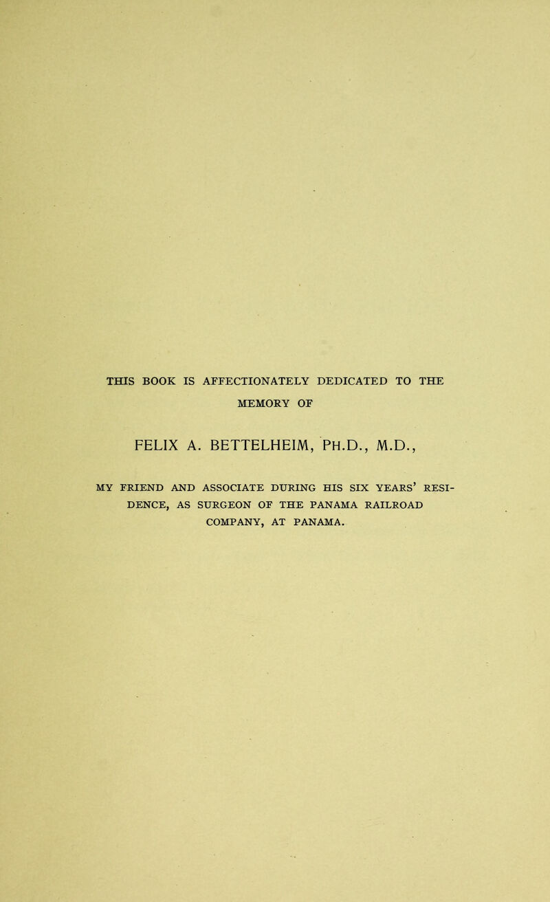 THIS BOOK IS AFFECTIONATELY DEDICATED TO THE MEMORY OF FELIX A. BETTELHEIM, PH.D., M.D., MY FRIEND AND ASSOCIATE DURING HIS SIX YEARS’ RESI- DENCE, AS SURGEON OF THE PANAMA RAILROAD COMPANY, AT PANAMA.