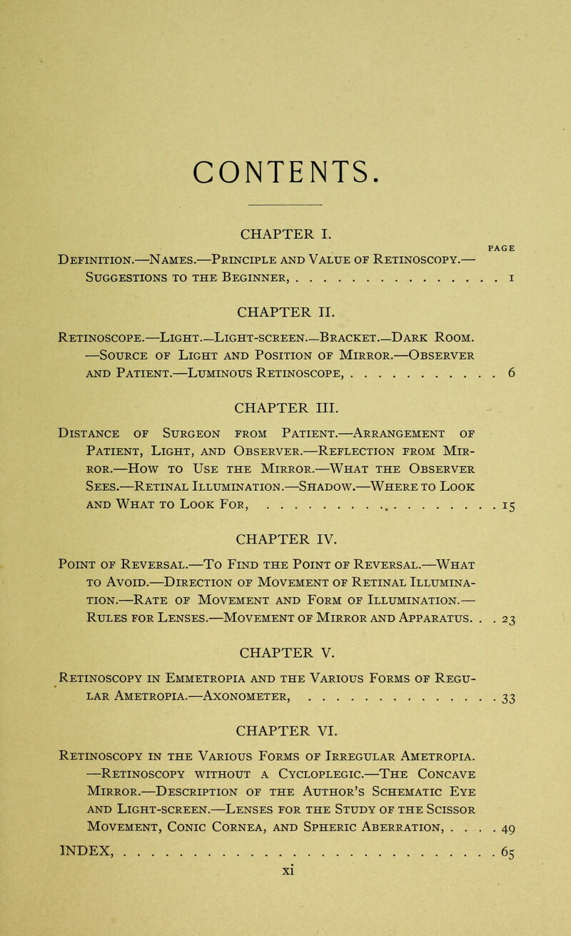 CONTENTS CHAPTER I. Definition.—Names.—Principle and Value of Retinoscopy Suggestions to the Beginner, CHAPTER II. Retinoscope.—Light—Light-screen—Bracket Dark Room. —Source of Light and Position of Mirror.—Observer and Patient.—Luminous Retinoscope, 6 CHAPTER III. Distance of Surgeon from Patient.—Arrangement of Patient, Light, and Observer.—Reflection from Mir- ror.—How to Use the Mirror.—What the Observer Sees.—Retinal Illumination.—Shadow.—Where to Look and What to Look For, 15 CHAPTER IV. Point of Reversal.—To Find the Point of Reversal.—What to Avoid.—Direction of Movement of Retinal Illumina- tion.—Rate of Movement and Form of Illumination.— Rules for Lenses.—Movement of Mirror and Apparatus. . . 23 CHAPTER V. Retinoscopy in Emmetropia and the Various Forms of Regu- lar Ametropia.—Axonometer, 33 CHAPTER VI. Retinoscopy in the Various Forms of Irregular Ametropia. —Retinoscopy without a Cycloplegic.—The Concave Mirror.—Description of the Author’s Schematic Eye and Light-screen.—Lenses for the Study of the Scissor Movement, Conic Cornea, and Spheric Aberration, .... 49 INDEX, 65 PAGE . I