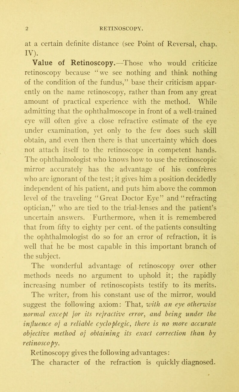 at a certain definite distance (see Point of Reversal, chap. IV). Value of Retinoscopy.—Those who would criticize retinoscopy because “we see nothing and think nothing of the condition of the fundus,” base their criticism appar- ently on the name retinoscopy, rather than from any great amount of practical experience with the method. While admitting that the ophthalmoscope in front of a well-trained eye will often give a close refractive estimate of the eye under examination, yet only to the few does such skill obtain, and even then there is that uncertainty which does not attach itself to the retinoscope in competent hands. The ophthalmologist who knows how to use the retinoscopic mirror accurately has the advantage of his confreres who are ignorant of the test; it gives him a position decidedly independent of his patient, and puts him above the common level of the traveling “Great Doctor Eye” and “refracting optician,” who are tied to the trial-lenses and the patient’s uncertain answers. Furthermore, when it is remembered that from fifty to eighty per cent, of the patients consulting the ophthalmologist do so for an error of refraction, it is well that he be most capable in this important branch of the subject. The wonderful advantage of retinoscopy over other methods needs no argument to uphold it; the rapidly increasing number of retinoscopists testify to its merits. The writer, from his constant use of the mirror, would suggest the following axiom: That, with an eye otherwise normal except for its refractive error, and being under the influence of a reliable cycloplegic, there is no more accurate objective method of obtaining its exact correction than by retinoscopy. Retinoscopy gives the following advantages: The character of the refraction is quickly diagnosed.