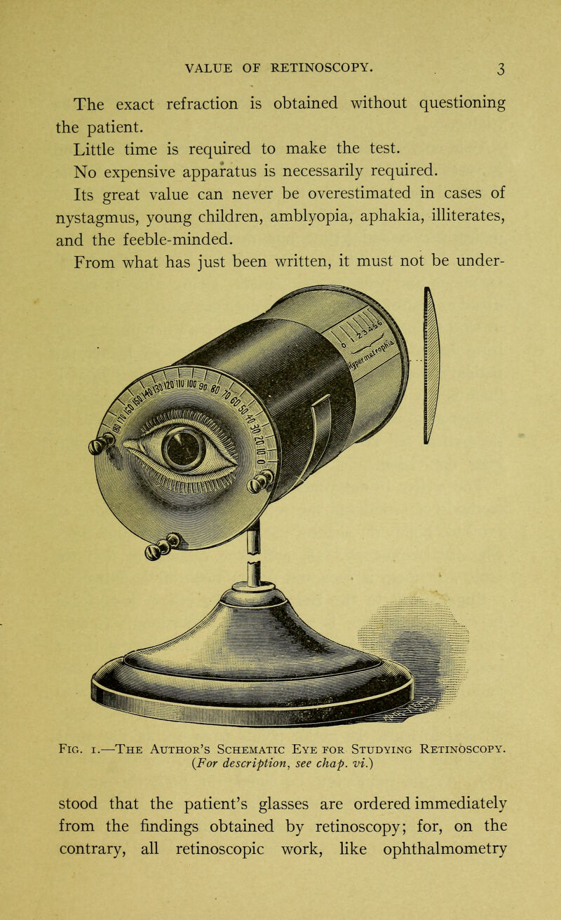 The exact refraction is obtained without questioning the patient. Little time is required to make the test. No expensive apparatus is necessarily required. Its great value can never be overestimated in cases of nystagmus, young children, amblyopia, aphakia, illiterates, and the feeble-minded. From what has just been written, it must not be under- Fig. i.—The Author’s Schematic Eye for Studying Retin6scopy. (For description, see chap, vi.) stood that the patient’s glasses are ordered immediately from the findings obtained by retinoscopy; for, on the contrary, all retinoscopic work, like ophthalmometry