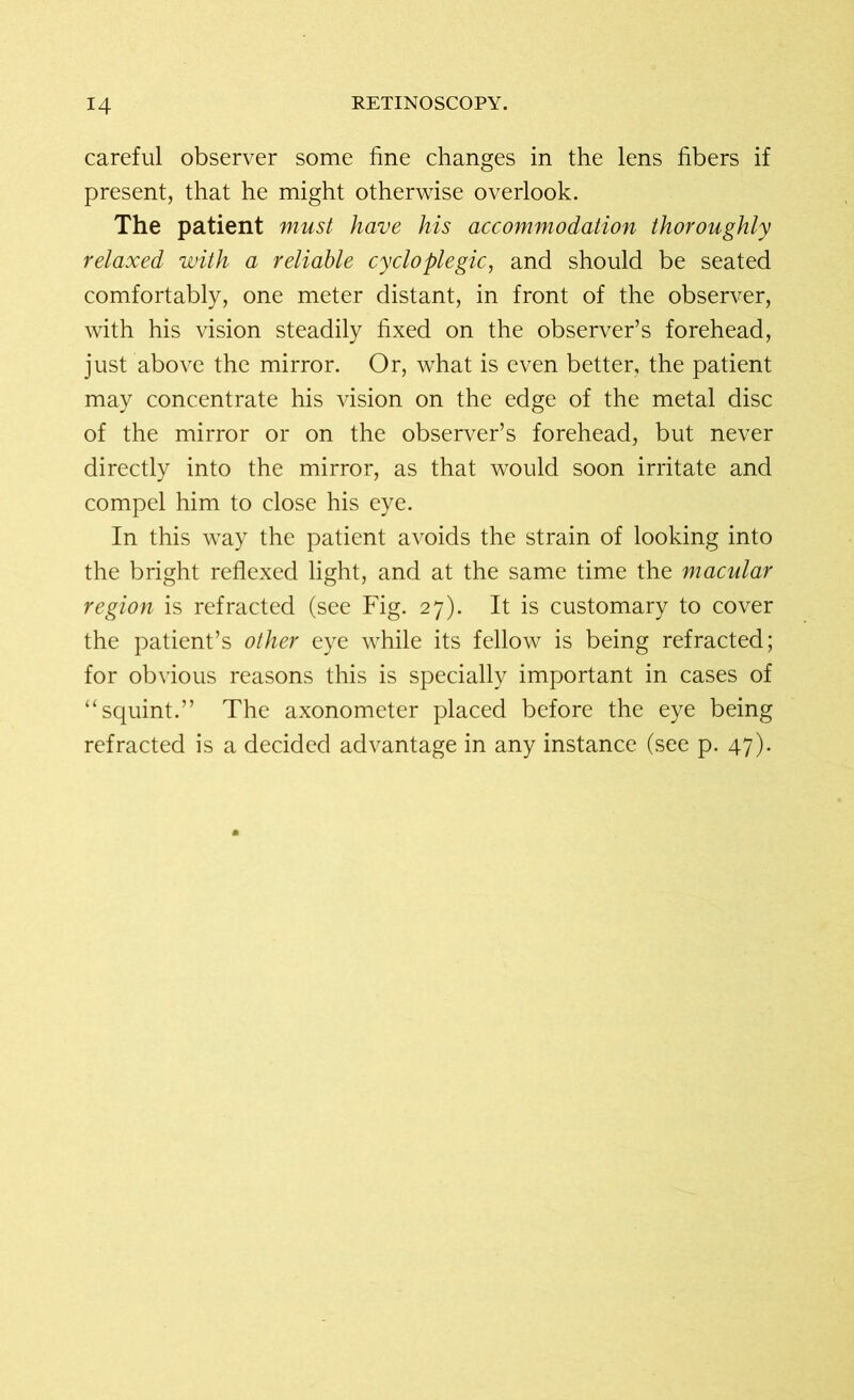 careful observer some fine changes in the lens fibers if present, that he might otherwise overlook. The patient must have his accommodation thoroughly relaxed with a reliable cycloplegic, and should be seated comfortably, one meter distant, in front of the observer, with his vision steadily fixed on the observer’s forehead, just above the mirror. Or, what is even better, the patient may concentrate his vision on the edge of the metal disc of the mirror or on the observer’s forehead, but never directly into the mirror, as that would soon irritate and compel him to close his eye. In this way the patient avoids the strain of looking into the bright reflexed light, and at the same time the macular region is refracted (see Fig. 27). It is customary to cover the patient’s other eye while its fellow is being refracted; for obvious reasons this is specially important in cases of “squint.” The axonometer placed before the eye being refracted is a decided advantage in any instance (see p. 47).