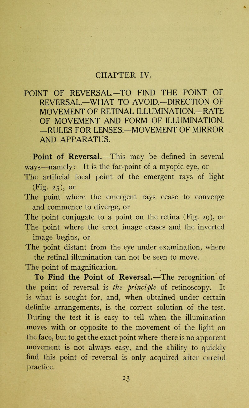 CHAPTER IV. POINT OF REVERSAL—TO FIND THE POINT OF REVERSAL—WHAT TO AVOID.-DIRECTION OF MOVEMENT OF RETINAL ILLUMINATION.—RATE OF MOVEMENT AND FORM OF ILLUMINATION. —RULES FOR LENSES—MOVEMENT OF MIRROR AND APPARATUS. Point of Reversal.—This may be defined in several ways—namely: It is the far-point of a myopic eye, or The artificial focal point of the emergent rays of light (Fig. 25), or The point where the emergent rays cease to converge and commence to diverge, or The point conjugate to a point on the retina (Fig. 29), or The point where the erect image ceases and the inverted image begins, or The point distant from the eye under examination, where the retinal illumination can not be seen to move. The point of magnification. To Find the Point of Reversal.—The recognition of the point of reversal is the principle of retinoscopy. It is what is sought for, and, when obtained under certain definite arrangements, is the correct solution of the test. During the test it is easy to tell when the illumination moves with or opposite to the movement of the light on the face, but to get the exact point where there is no apparent movement is not always easy, and the ability to quickly find this point of reversal is only acquired after careful practice.