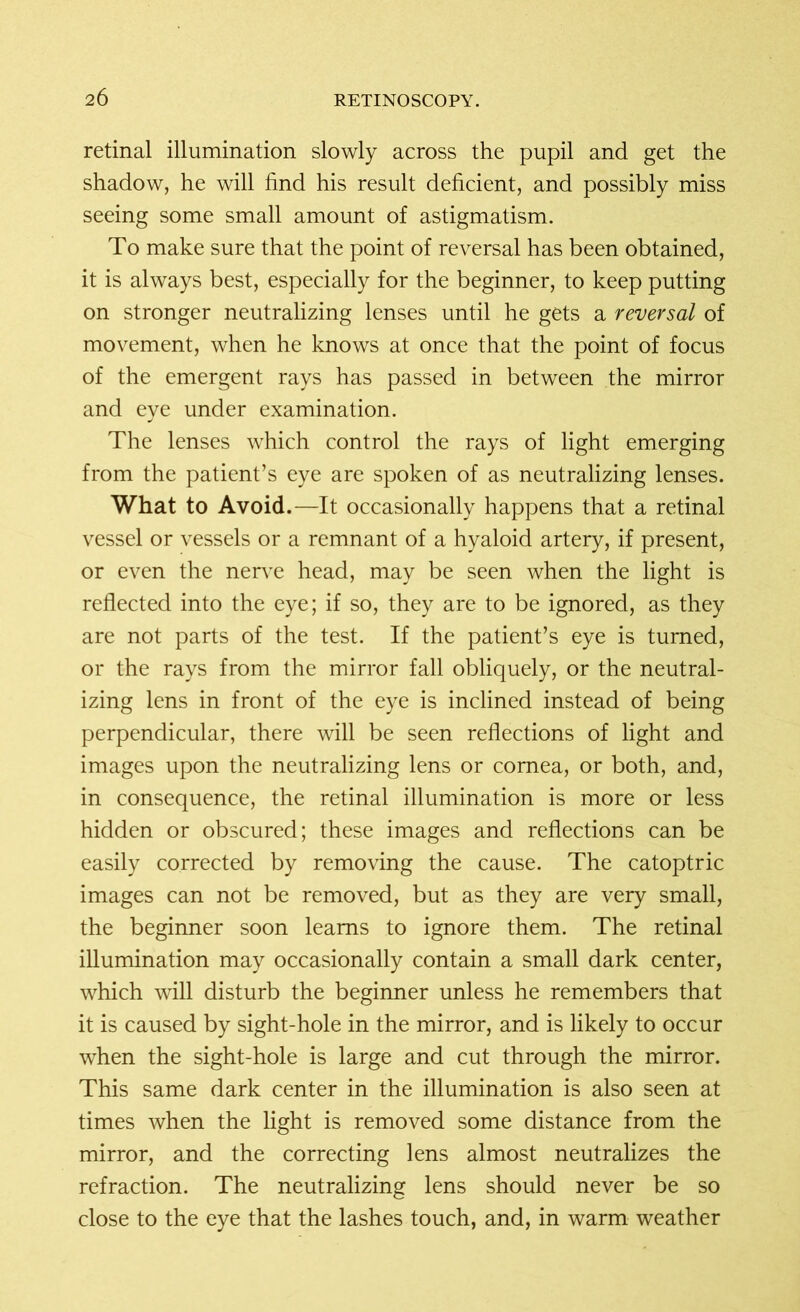 retinal illumination slowly across the pupil and get the shadow, he will find his result deficient, and possibly miss seeing some small amount of astigmatism. To make sure that the point of reversal has been obtained, it is always best, especially for the beginner, to keep putting on stronger neutralizing lenses until he gets a reversal of movement, when he knows at once that the point of focus of the emergent rays has passed in between the mirror and eye under examination. The lenses which control the rays of light emerging from the patient’s eye are spoken of as neutralizing lenses. What to Avoid.—It occasionally happens that a retinal vessel or vessels or a remnant of a hyaloid artery, if present, or even the nerve head, may be seen when the light is reflected into the eye; if so, they are to be ignored, as they are not parts of the test. If the patient’s eye is turned, or the rays from the mirror fall obliquely, or the neutral- izing lens in front of the eye is inclined instead of being perpendicular, there will be seen reflections of light and images upon the neutralizing lens or cornea, or both, and, in consequence, the retinal illumination is more or less hidden or obscured; these images and reflections can be easily corrected by removing the cause. The catoptric images can not be removed, but as they are very small, the beginner soon learns to ignore them. The retinal illumination may occasionally contain a small dark center, which will disturb the beginner unless he remembers that it is caused by sight-hole in the mirror, and is likely to occur when the sight-hole is large and cut through the mirror. This same dark center in the illumination is also seen at times when the light is removed some distance from the mirror, and the correcting lens almost neutralizes the refraction. The neutralizing lens should never be so close to the eye that the lashes touch, and, in warm weather