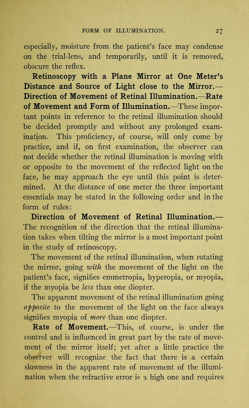 especially, moisture from the patient’s face may condense on the trial-lens, and temporarily, until it is removed, obscure the reflex. Retinoscopy with a Plane Mirror at One Meter’s Distance and Source of Light close to the Mirror.— Direction of Movement of Retinal Illumination.—Rate of Movement and Form of Illumination.—These impor- tant points in reference to the retinal illumination should be decided promptly and without any prolonged exam- ination. This proficiency, of course, will only come by practice, and if, on first examination, the observer can not decide whether the retinal illumination is moving with or opposite to the movement of the reflected light on the face, he may approach the eye until this point is deter- mined. At the distance of one meter the three important essentials may be stated in the following order and in the form of rules: Direction of Movement of Retinal Illumination.— The recognition of the direction that the retinal illumina- tion takes when tilting the mirror is a most important point in the study of retinoscopy. The movement of the retinal illumination, when rotating the mirror, going with the movement of the light on the patient’s face, signifies emmetropia, hyperopia, or myopia, if the myopia be less than one diopter. The apparent movement of the retinal illumination going opposite to the movement of the light on the face always signifies myopia of more than one diopter. Rate of Movement.—This, of course, is under the control and is influenced in great part by the rate of move- ment of the mirror itself; yet after a little practice the observer will recognize the fact that there is a certain slowness in the apparent rate of movement of the illumi- nation when the refractive error is a high one and requires