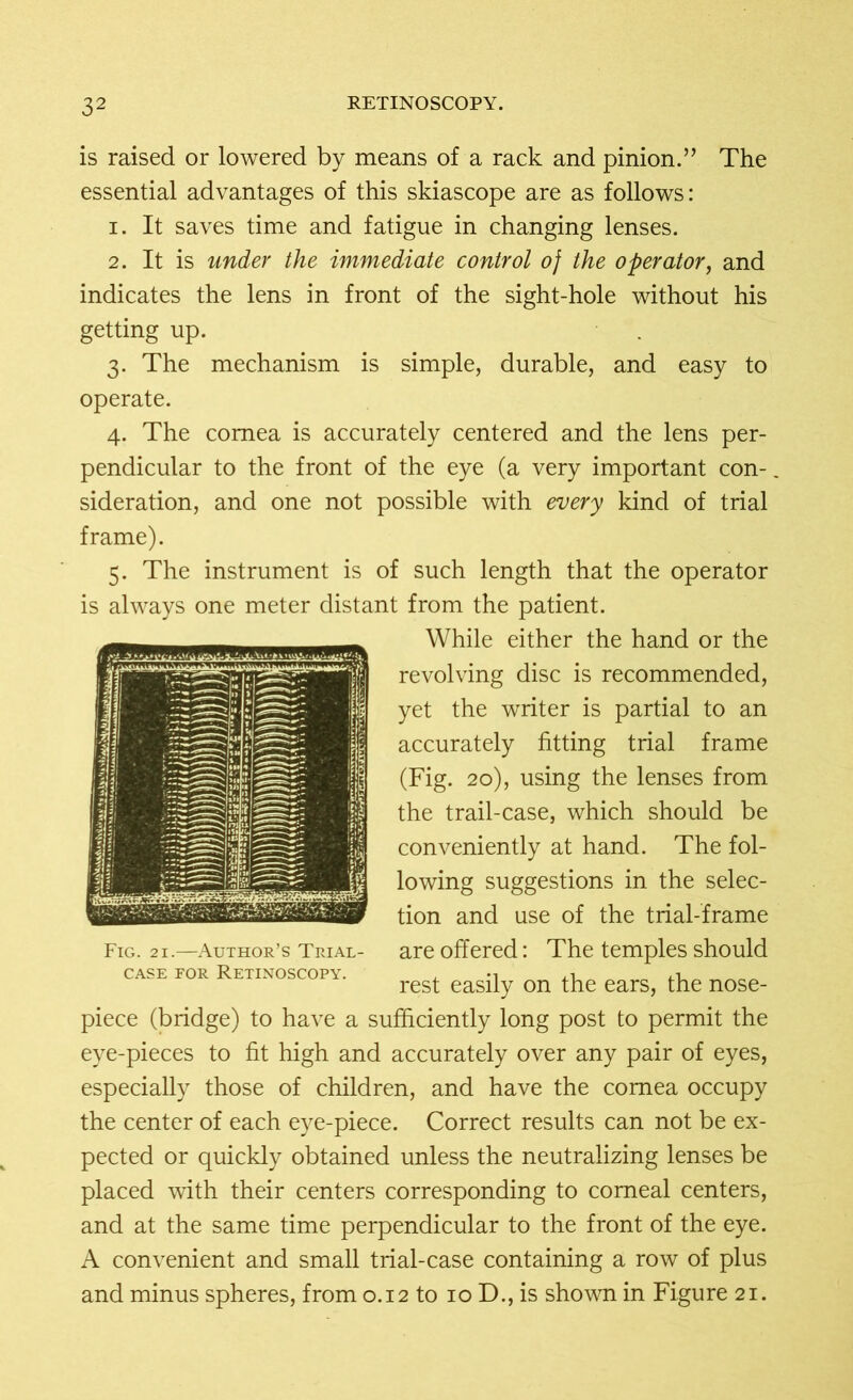 is raised or lowered by means of a rack and pinion.” The essential advantages of this skiascope are as follows: 1. It saves time and fatigue in changing lenses. 2. It is under the immediate control oj the operator, and indicates the lens in front of the sight-hole without his getting up. 3. The mechanism is simple, durable, and easy to operate. 4. The cornea is accurately centered and the lens per- pendicular to the front of the eye (a very important con- sideration, and one not possible with every kind of trial frame). 5. The instrument is of such length that the operator is always one meter distant from the patient. While either the hand or the revolving disc is recommended, yet the writer is partial to an accurately fitting trial frame (Fig. 20), using the lenses from the trail-case, which should be conveniently at hand. The fol- lowing suggestions in the selec- tion and use of the trial-frame are offered: The temples should rest easily on the ears, the nose- piece (bridge) to have a sufficiently long post to permit the eye-pieces to fit high and accurately over any pair of eyes, especially those of children, and have the cornea occupy the center of each eye-piece. Correct results can not be ex- pected or quickly obtained unless the neutralizing lenses be placed with their centers corresponding to corneal centers, and at the same time perpendicular to the front of the eye. A convenient and small trial-case containing a row of plus and minus spheres, from 0.12 to 10 D., is shown in Figure 21.