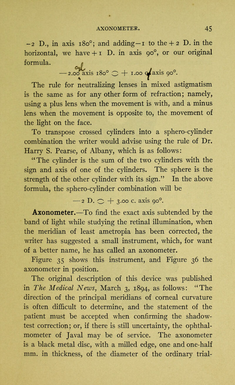 -2 D., in axis i8o°; and adding—i to the + 2 D. in the horizontal, we have +1 D. in axis 90°, or our original formula. * cJ, 1 — 2.00 axis 1800 O + 1.00 Qrfaxis 90°. The rule for neutralizing lenses in mixed astigmatism is the same as for any other form of refraction; namely, using a plus lens when the movement is with, and a minus lens when the movement is opposite to, the movement of the light on the face. To transpose crossed cylinders into a sphero-cylinder combination the writer would advise using the rule of Dr. Harry S. Pearse, of Albany, which is as follows: “The cylinder is the sum of the two cylinders with the sign and axis of one of the cylinders. The sphere is the strength of the other cylinder with its sign.” In the above formula, the sphero-cylinder combination will be — 2 D. o + 3-°° c. axis 9°°- Axonometer.—To find the exact axis subtended by the band of light while studying the retinal illumination, when the meridian of least ametropia has been corrected, the writer has suggested a small instrument, which, for want of a better name, he has called an axonometer. Figure 35 shows this instrument, and Figure 36 the axonometer in position. The original description of this device was published in The Medical News, March 3, 1894, as follows: “The direction of the principal meridians of corneal curvature is often difficult to determine, and the statement of the patient must be accepted when confirming the shadow- test correction; or, if there is still uncertainty, the ophthal- mometer of Javal may be of service. The axonometer is a black metal disc, with a milled edge, one and one-half mm. in thickness, of the diameter of the ordinary trial-