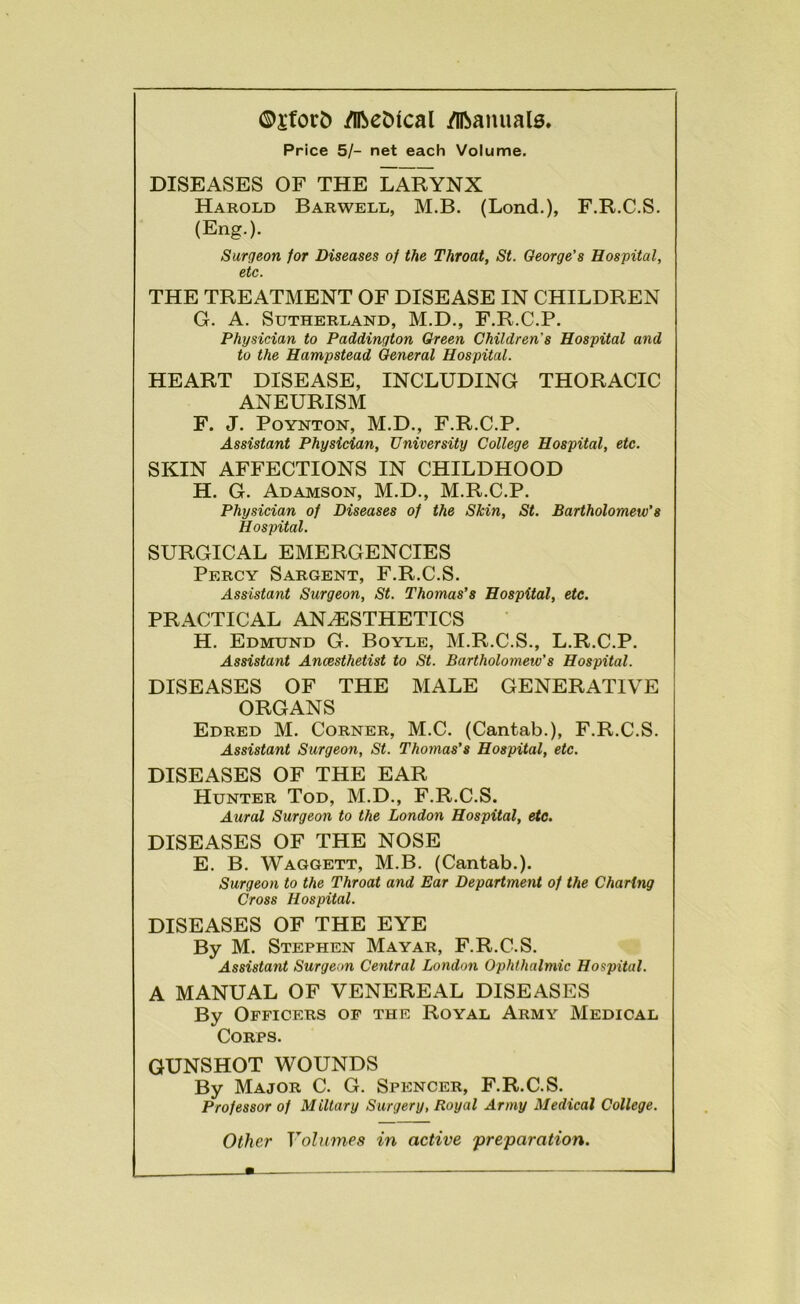 ®jfor5 /llbeDical /llbanuals. Price 5/- net each Volume. DISEASES OF THE LARYNX Harold Barwell, M.B. (Lond.), F.R.C.S. (Eng.). Surgeon for Diseases of the Throat, St. George's Hospital, etc. THE TREATMENT OF DISEASE IN CHILDREN G. A. Sutherland, M.D., F.R.C.P. Physician to Paddington Green Children's Hospital and to the Hampstead General Hospital. HEART DISEASE, INCLUDING THORACIC ANEURISM F. J. PoYNTON, M.D., F.R.C.P. Assistant Physician, University College Hospital, etc. SKIN AFFECTIONS IN CHILDHOOD H. G. Adamson, M.D., M.R.C.P. Physician of Diseases of the Skin, St. Bartholomew's Hospital. SURGICAL EMERGENCIES Percy Sargent, F.R.C.S. Assistant Surgeon, St. Thomas's Hospital, etc. PRACTICAL ANAESTHETICS H. Edmund G. Boyle, M.R.C.S., L.R.C.P. Assistant Ancesthetist to St. Bartholomew's Hospital. DISEASES OF THE MALE GENERATIVE ORGANS Edred M. Corner, M.C. (Cantab.), F.R.C.S. Assistant Surgeon, St. Thomas's Hospital, etc. DISEASES OF THE EAR Hunter Tod, M.D., F.R.C.S. Aural Surgeon to the London Hospital, etc. DISEASES OF THE NOSE E. B. Waggett, M.B. (Cantab.). Surgeon to the Throat and Ear Department of the Charing Cross Hospital. DISEASES OF THE EYE By M. Stephen Mayar, F.R.C.S. Assistant Surgeon Central London Ophthalmic Hospital. A MANUAL OF VENEREAL DISEASES By Officers of the Royal Army Medical Corps. GUNSHOT WOUNDS By Major C. G. Spencer, F.R.C.S. Professor of Miltary Surgery, Royal Army Medical College. Other Volumes in active 'preparation.
