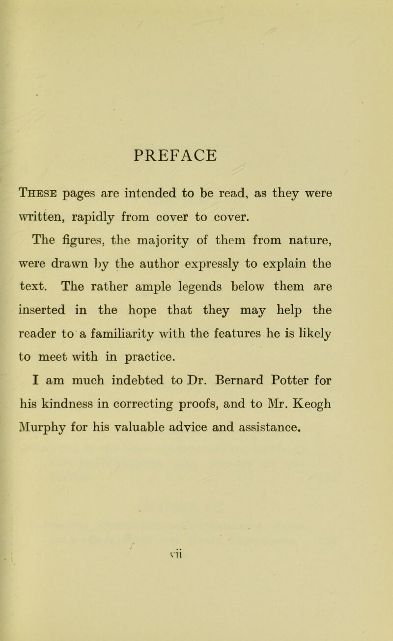 PREFACE These pages are intended to be read, as they were \vritten, rapidly from cover to cover. The figures, the majority of them from nature, were drawn by the author expressly to explain the text. The rather ample legends below them are inserted in the hope that they may help the reader to a familiarity with the features he is likely to meet with in practice. I am much indebted to Dr. Bernard Potter for his kindness in correcting proofs, and to Mr. Keogh Murphy for his valuable advice and assistance.