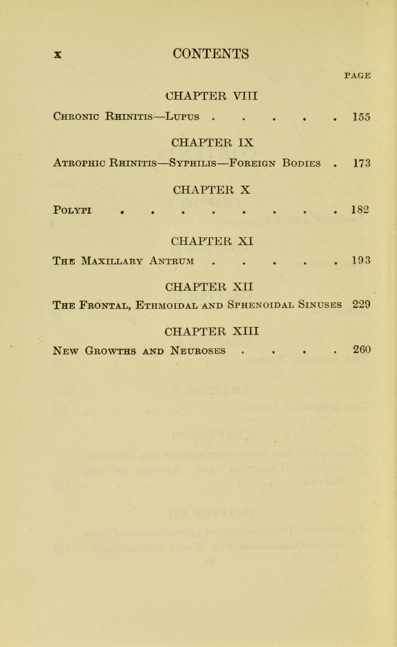 CHAPTER VITI Chronic Rhinitis—Lupus . . . . . CHAPTER IX Atrophic Rhinitis—Syphilis—Foreign Bodies . CHAPTER X Polypi CHAPTER XI The Maxillary Antrum ..... CHAPTER XII The Frontal, Ethmoidal and Sphenoidal Sinuses CHAPTER XIII PAGE 155 173 182 193 229 New Growths and Neuroses 260