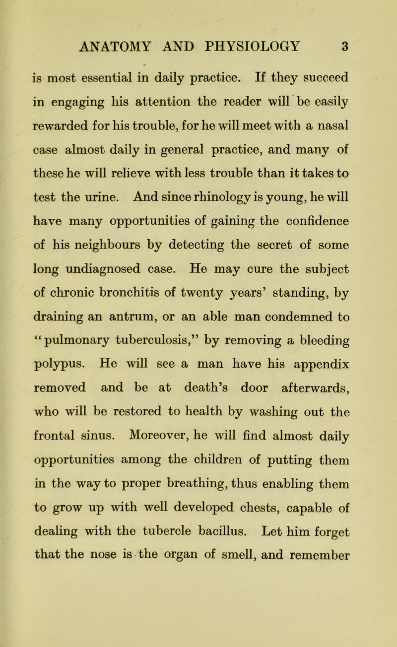 is most essential in daily practice. If they succeed in engaging his attention the reader will be easily rewarded for his trouble, for he will meet with a nasal case almost daily in general practice, and many of these he wiU relieve with less trouble than it takes to test the urine. And since rhinology is young, he will have many opportunities of gaining the confidence of his neighbours by detecting the secret of some long undiagnosed case. He may cure the subject of chronic bronchitis of twenty years’ standing, by draining an antrum, or an able man condemned to “pulmonary tuberculosis,” by removing a bleeding polypus. He will see a man have his appendix removed and be at death’s door afterwards, who will be restored to health by washing out the frontal sinus. Moreover, he will find almost daily opportunities among the children of putting them in the way to proper breathing, thus enabling them to grow up with well developed chests, capable of dealing with the tubercle bacillus. Let him forget that the nose is the organ of smell, and remember