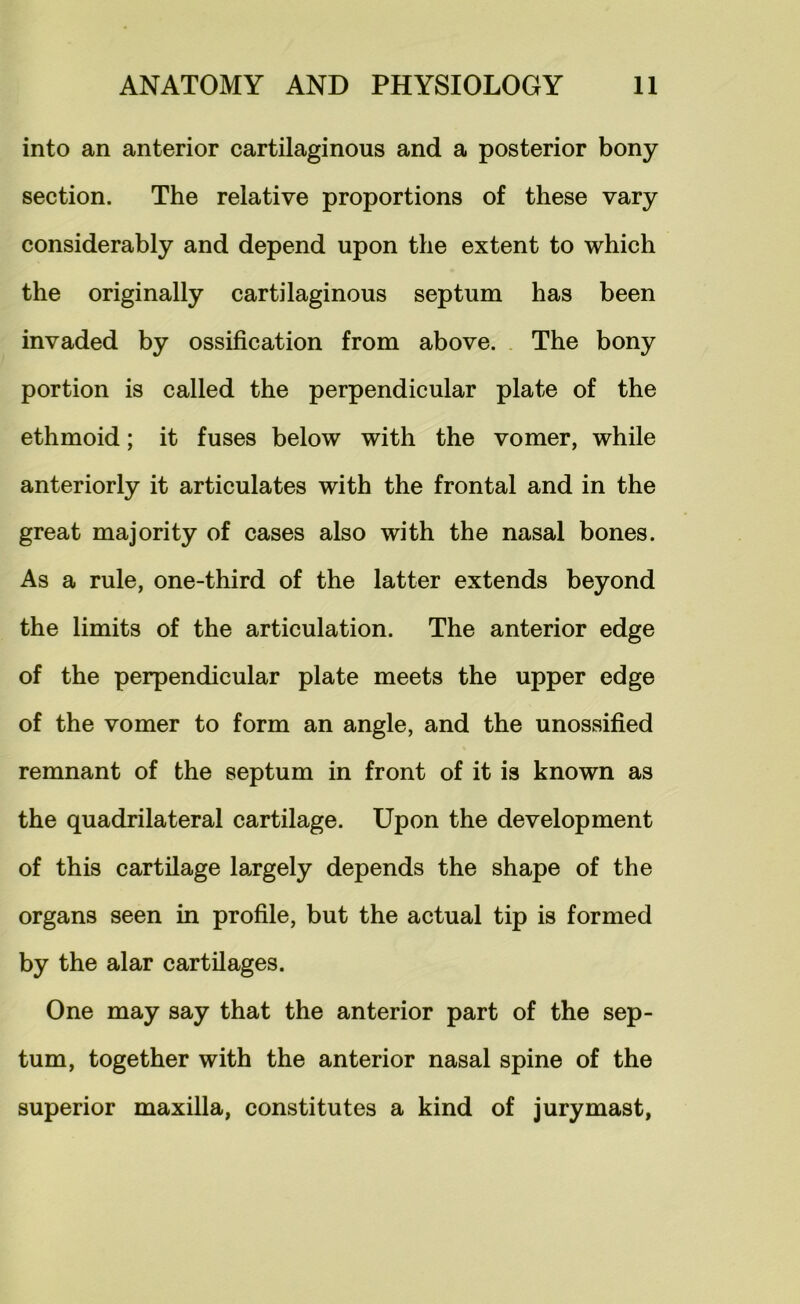 into an anterior cartilaginous and a posterior bony section. The relative proportions of these vary considerably and depend upon the extent to which the originally cartilaginous septum has been invaded by ossification from above. . The bony portion is called the perpendicular plate of the ethmoid; it fuses below with the vomer, while anteriorly it articulates with the frontal and in the great majority of cases also with the nasal bones. As a rule, one-third of the latter extends beyond the limits of the articulation. The anterior edge of the perpendicular plate meets the upper edge of the vomer to form an angle, and the unossified remnant of the septum in front of it is known as the quadrilateral cartilage. Upon the development of this cartilage largely depends the shape of the organs seen in profile, but the actual tip is formed by the alar cartilages. One may say that the anterior part of the sep- tum, together with the anterior nasal spine of the superior maxilla, constitutes a kind of jury mast,