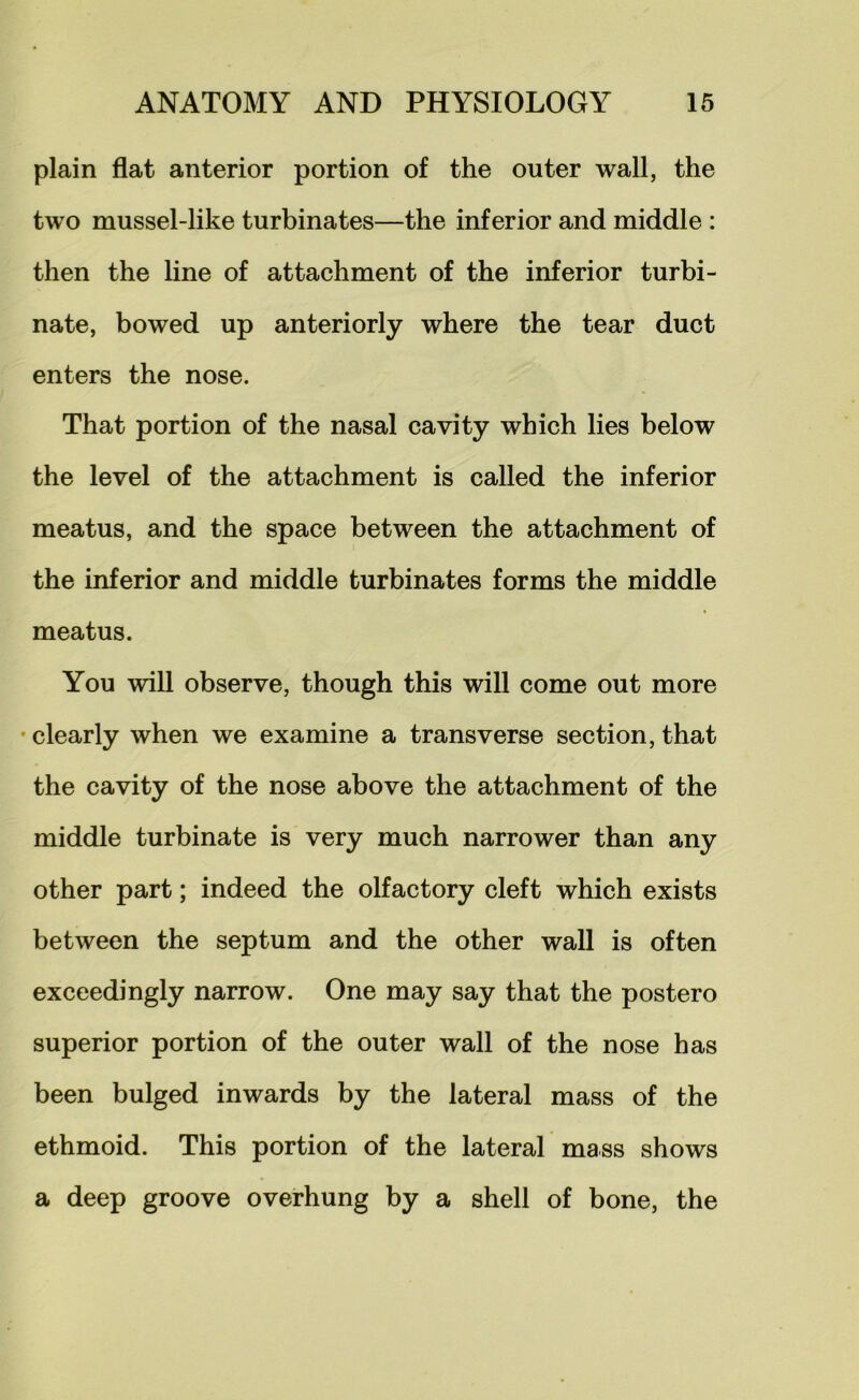 plain flat anterior portion of the outer wall, the two mussel-like turbinates—the inferior and middle : then the line of attachment of the inferior turbi- nate, bowed up anteriorly where the tear duct enters the nose. That portion of the nasal cavity which lies below the level of the attachment is called the inferior meatus, and the space between the attachment of the inferior and middle turbinates forms the middle meatus. You will observe, though this will come out more • clearly when we examine a transverse section, that the cavity of the nose above the attachment of the middle turbinate is very much narrower than any other part; indeed the olfactory cleft which exists between the septum and the other wall is often exceedingly narrow. One may say that the postero superior portion of the outer wall of the nose has been bulged inwards by the lateral mass of the ethmoid. This portion of the lateral mass shows a deep groove overhung by a shell of bone, the