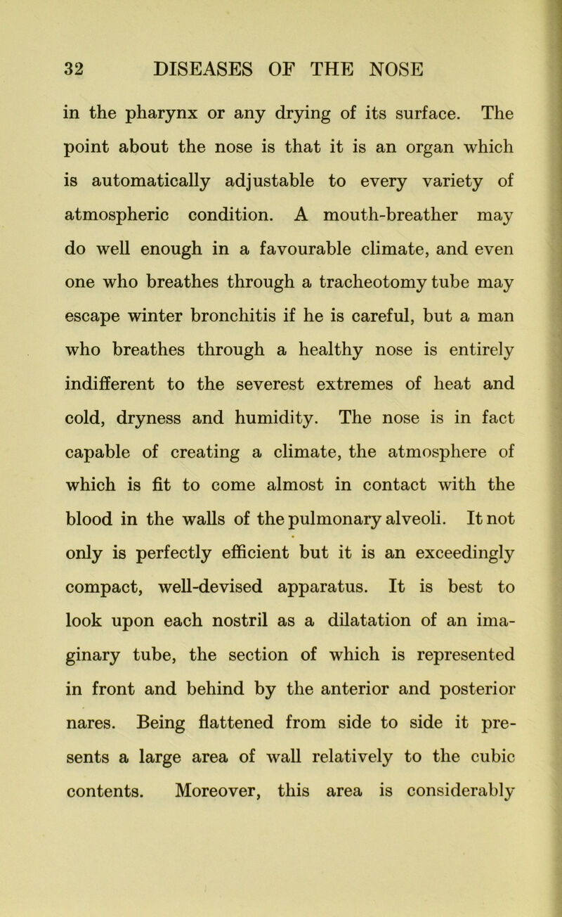 in the pharynx or any drying of its surface. The point about the nose is that it is an organ which is automatically adjustable to every variety of atmospheric condition. A mouth-breather may do well enough in a favourable climate, and even one who breathes through a tracheotomy tube may escape winter bronchitis if he is careful, but a man who breathes through a healthy nose is entirely indifferent to the severest extremes of heat and cold, dryness and humidity. The nose is in fact capable of creating a climate, the atmosphere of which is fit to come almost in contact with the blood in the walls of the pulmonary alveoli. It not only is perfectly efficient but it is an exceedingly compact, well-devised apparatus. It is best to look upon each nostril as a dilatation of an ima- ginary tube, the section of which is represented in front and behind by the anterior and posterior nares. Being flattened from side to side it pre- sents a large area of wall relatively to the cubic contents. Moreover, this area is considerably