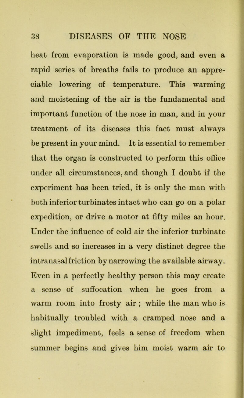 heat from evaporation is made good, and even a rapid series of breaths fails to produce an appre- ciable lowering of temperature. This warming and moistening of the air is the fundamental and important function of the nose in man, and in your treatment of its diseases this fact must always be present in your mind. It is essential to remember that the organ is constructed to perform this office under all circumstances, and though I doubt if the experiment has been tried, it is only the man with both inferior turbinates intact who can go on a polar expedition, or drive a motor at fifty miles an hour. Under the influence of cold air the inferior turbinate swells and so increases in a very distinct degree the intranasal friction by narrowing the available airway. Even in a perfectly healthy person this may create a sense of suffocation when he goes from a warm room into frosty air ; while the man who is habitually troubled with a cramped nose and a slight impediment, feels a sense of freedom when summer begins and gives him moist warm air to