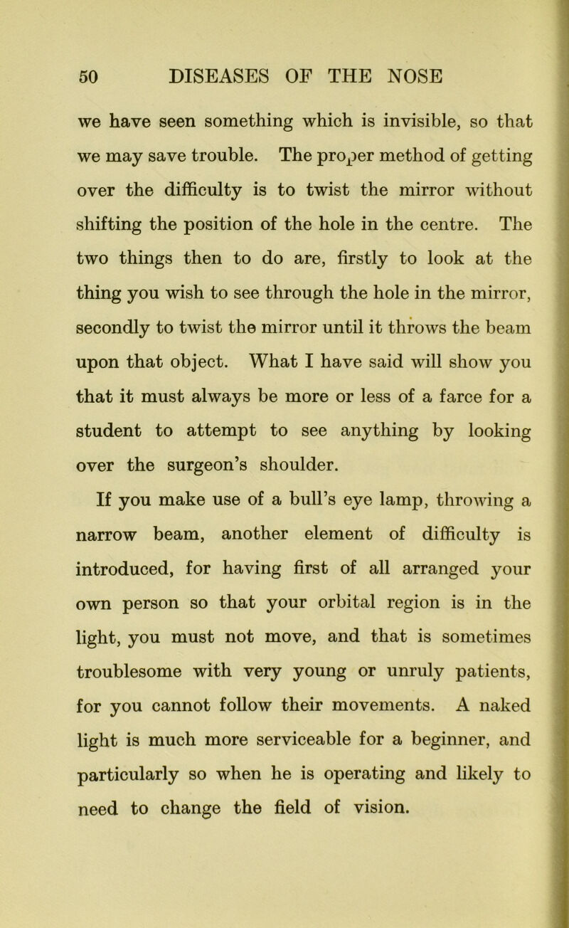 we have seen something which is invisible, so that we may save trouble. The proper method of getting over the difficulty is to twist the mirror without shifting the position of the hole in the centre. The two things then to do are, firstly to look at the thing you wish to see through the hole in the mirror, secondly to twist the mirror until it throws the beam upon that object. What I have said will show you that it must always be more or less of a farce for a student to attempt to see anything by looking over the surgeon’s shoulder. If you make use of a bull’s eye lamp, throwing a narrow beam, another element of difficulty is introduced, for having first of all arranged your own person so that your orbital region is in the light, you must not move, and that is sometimes troublesome with very young or unruly patients, for you cannot follow their movements. A naked light is much more serviceable for a beginner, and particularly so when he is operating and likely to need to change the field of vision.