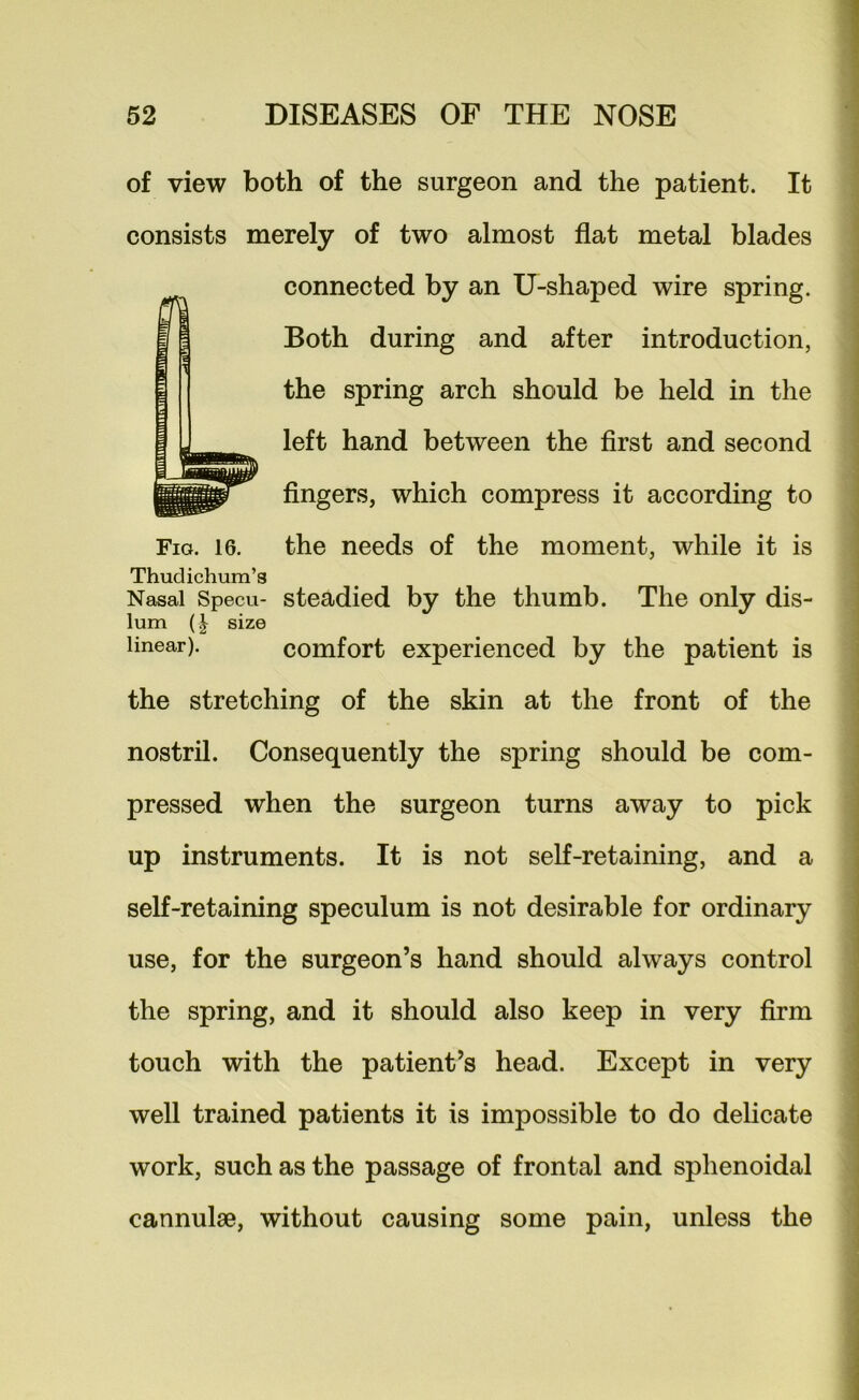 of view both of the surgeon and the patient. It consists merely of two almost flat metal blades connected by an U-shaped wire spring. Both during and after introduction, the spring arch should be held in the left hand between the first and second fingers, which compress it according to Fig. 16. the needs of the moment, while it is Thudichum’g Nasal Specu- steadied by the thumb. The only dis- lum (I size linear). comfort experienced by the patient is the stretching of the skin at the front of the nostril. Consequently the spring should be com- pressed when the surgeon turns away to pick up instruments. It is not self-retaining, and a self-retaining speculum is not desirable for ordinary use, for the surgeon’s hand should always control the spring, and it should also keep in very firm touch with the patient’s head. Except in very well trained patients it is impossible to do delicate work, such as the passage of frontal and sphenoidal cannulse, without causing some pain, unless the