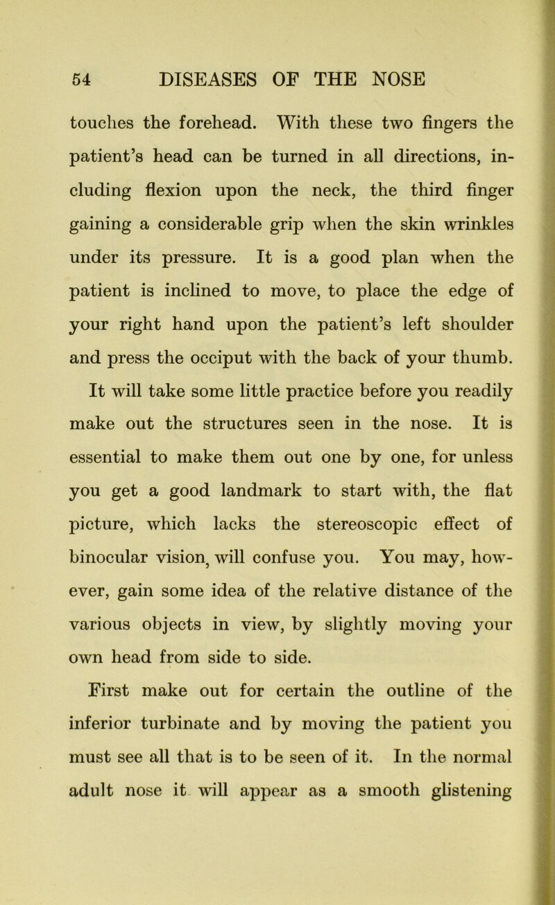 touches the forehead. With these two fingers the patient’s head can be turned in all directions, in- cluding flexion upon the neck, the third finger gaining a considerable grip when the skin wrinkles under its pressure. It is a good plan when the patient is inchned to move, to place the edge of your right hand upon the patient’s left shoulder and press the occiput with the back of your thumb. It will take some little practice before you readily make out the structures seen in the nose. It is essential to make them out one by one, for unless you get a good landmark to start with, the fiat picture, which lacks the stereoscopic effect of binocular vision^ will confuse you. You may, how- ever, gain some idea of the relative distance of the various objects in view, by slightly moving your own head from side to side. First make out for certain the outline of the inferior turbinate and by moving the patient you must see all that is to be seen of it. In the normal adult nose it wiU appear as a smooth glistening