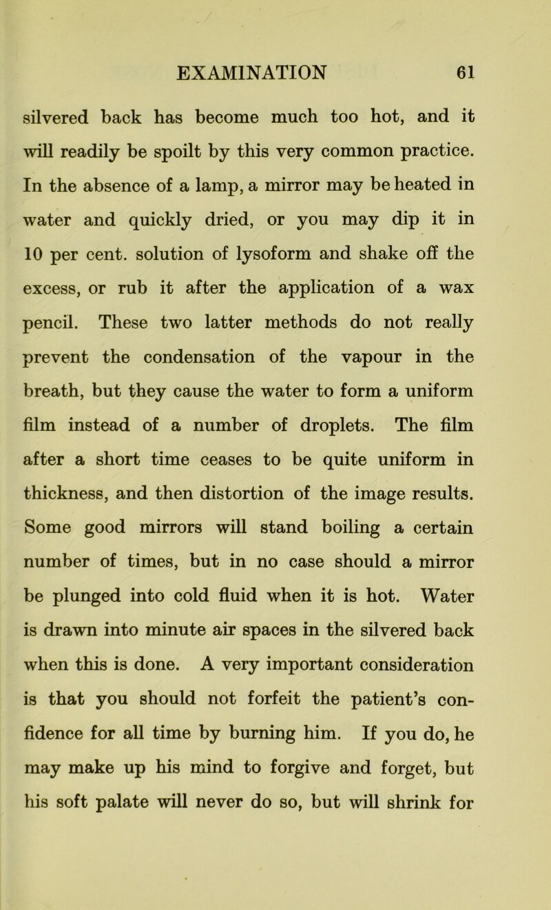 silvered back has become much too hot, and it will readily be spoilt by this very common practice. In the absence of a lamp, a mirror may be heated in water and quickly dried, or you may dip it in 10 per cent, solution of lysoform and shake off the excess, or rub it after the application of a wax pencil. These two latter methods do not really prevent the condensation of the vapour in the breath, but they cause the water to form a uniform film instead of a number of droplets. The film after a short time ceases to be quite uniform in thickness, and then distortion of the image results. Some good mirrors will stand boiling a certain number of times, but in no case should a mirror be plunged into cold fluid when it is hot. Water is drawn into minute air spaces in the silvered back when this is done. A very important consideration is that you should not forfeit the patient’s con- fidence for all time by burning him. If you do, he may make up his mind to forgive and forget, but his soft palate will never do so, but will shrink for