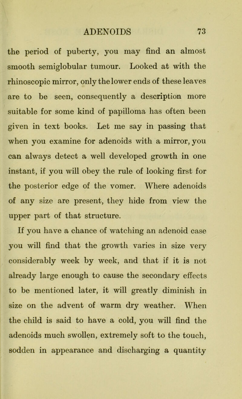 the period of puberty, you may find an almost smooth semiglobular tumour. Looked at with the rhinoscopic mirror, only the lower ends of these leaves are to be seen, consequently a description more suitable for some kind of papilloma has often been given in text books. Let me say in passing that when you examine for adenoids with a mirror, you can always detect a well developed growth in one instant, if you will obey the rule of looking first for the posterior edge of the vomer. Where adenoids of any size are present, they hide from view the upper part of that structure. If you have a chance of watching an adenoid case you will find that the growth varies in size very considerably week by week, and that if it is not already large enough to cause the secondary effects to be mentioned later, it will greatly diminish in size on the advent of warm dry weather. When the child is said to have a cold, you will find the adenoids much swollen, extremely soft to the touch, sodden in appearance and discharging a quantity