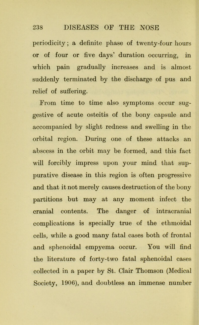 periodicity; a definite phase of twenty-four hours or of four or five days’ duration occurring, in which pain gradually increases and is almost suddenly terminated by the discharge of pus and relief of suffering. From time to time also symptoms occur sug- gestive of acute osteitis of the bony capsule and accompanied by slight redness and swelling in the orbital region. During one of these attacks an abscess in the orbit may be formed, and this fact will forcibly impress upon your mind that sup- purative disease in this region is often progressive and that it not merely causes destruction of the bony partitions but may at any moment infect the cranial contents. The danger of intracranial complications is specially true of the ethmoidal cells, while a good many fatal cases both of frontal and sphenoidal empyema occur. You will find the literature of forty-two fatal sphenoidal cases collected in a paper by St. Clair Thomson (Medical Society, 190G), and doubtless an immense number