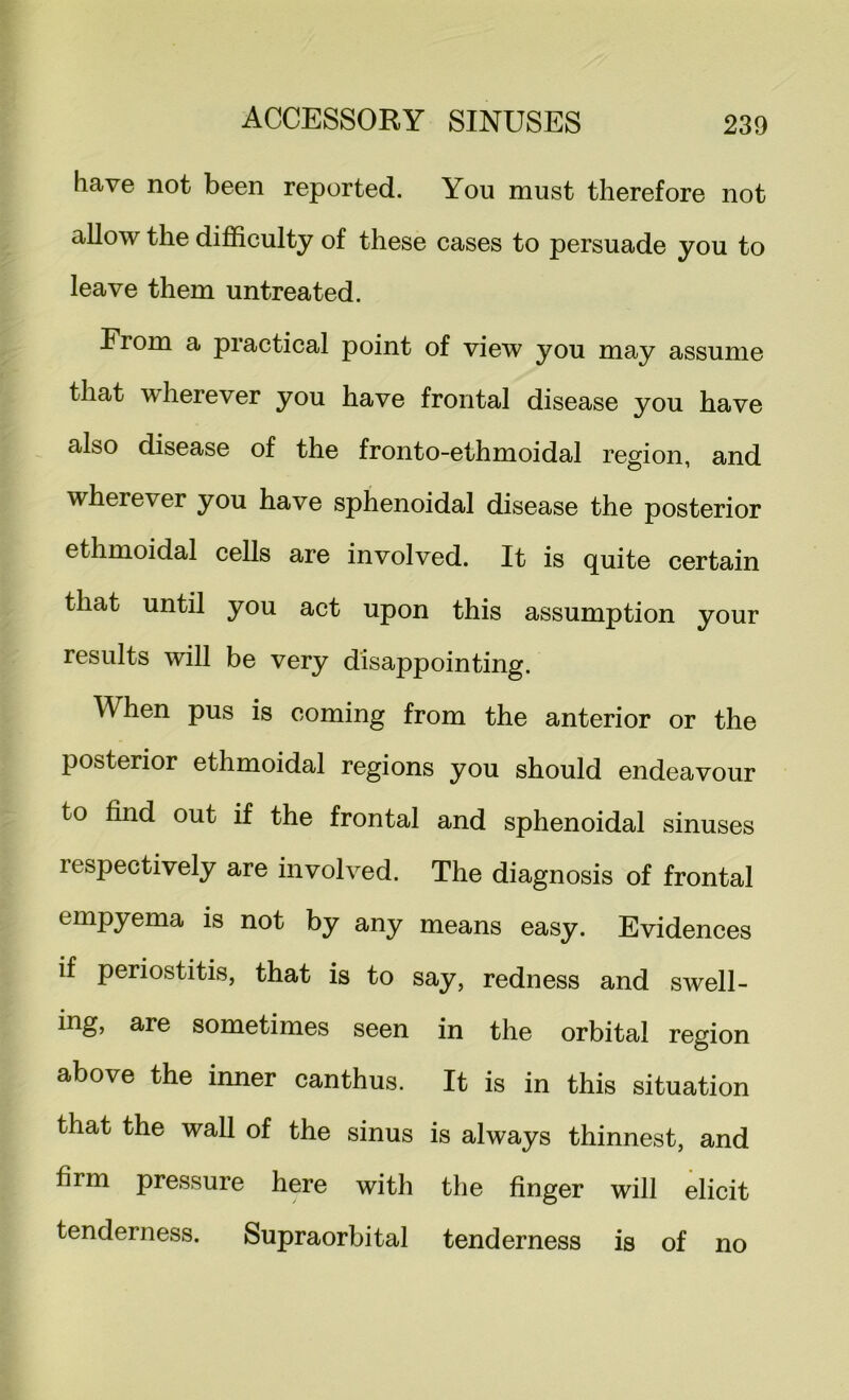 have not been reported. You must therefore not allow the difficulty of these cases to persuade you to leave them untreated. From a practical point of view you may assume that wherever you have frontal disease you have also disease of the fronto-ethmoidal region, and wherever you have sphenoidal disease the posterior ethmoidal cells are involved. It is quite certain that until you act upon this assumption your results will be very disappointing. When pus is coming from the anterior or the posterior ethmoidal regions you should endeavour to find out if the frontal and sphenoidal sinuses respectively are involved. The diagnosis of frontal empyema is not by any means easy. Evidences if periostitis, that is to say, redness and swell- ing, are sometimes seen in the orbital region above the inner canthus. It is in this situation that the wall of the sinus is always thinnest, and firm pressure here with the finger will elicit tenderness. Supraorbital tenderness is of no