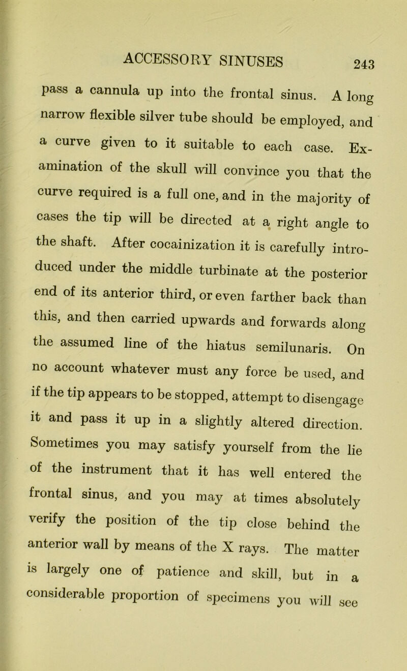 pass a cannula up into the frontal sinus. A long narrow flexible silver tube should be employed, and a curve given to it suitable to each case. Ex- amination of the skull will convince you that the curve required is a full one, and in the majority of cases the tip will be directed at a right angle to the shaft. After cocainization it is carefully intro- duced under the middle turbinate at the posterior end of its anterior third, or even farther back than this, and then carried upwards and forwards along the assumed line of the hiatus semilunaris. On no account whatever must any force be used, and if the tip appears to be stopped, attempt to disengage it and pass it up in a slightly altered direction. Sometimes you may satisfy yourself from the lie of the instrument that it has well entered the frontal sinus, and you may at times absolutely verify the position of the tip close behind the anterior wall by means of the X rays. The matter is largely one of patience and skill, but in a considerable proportion of specimens you will see