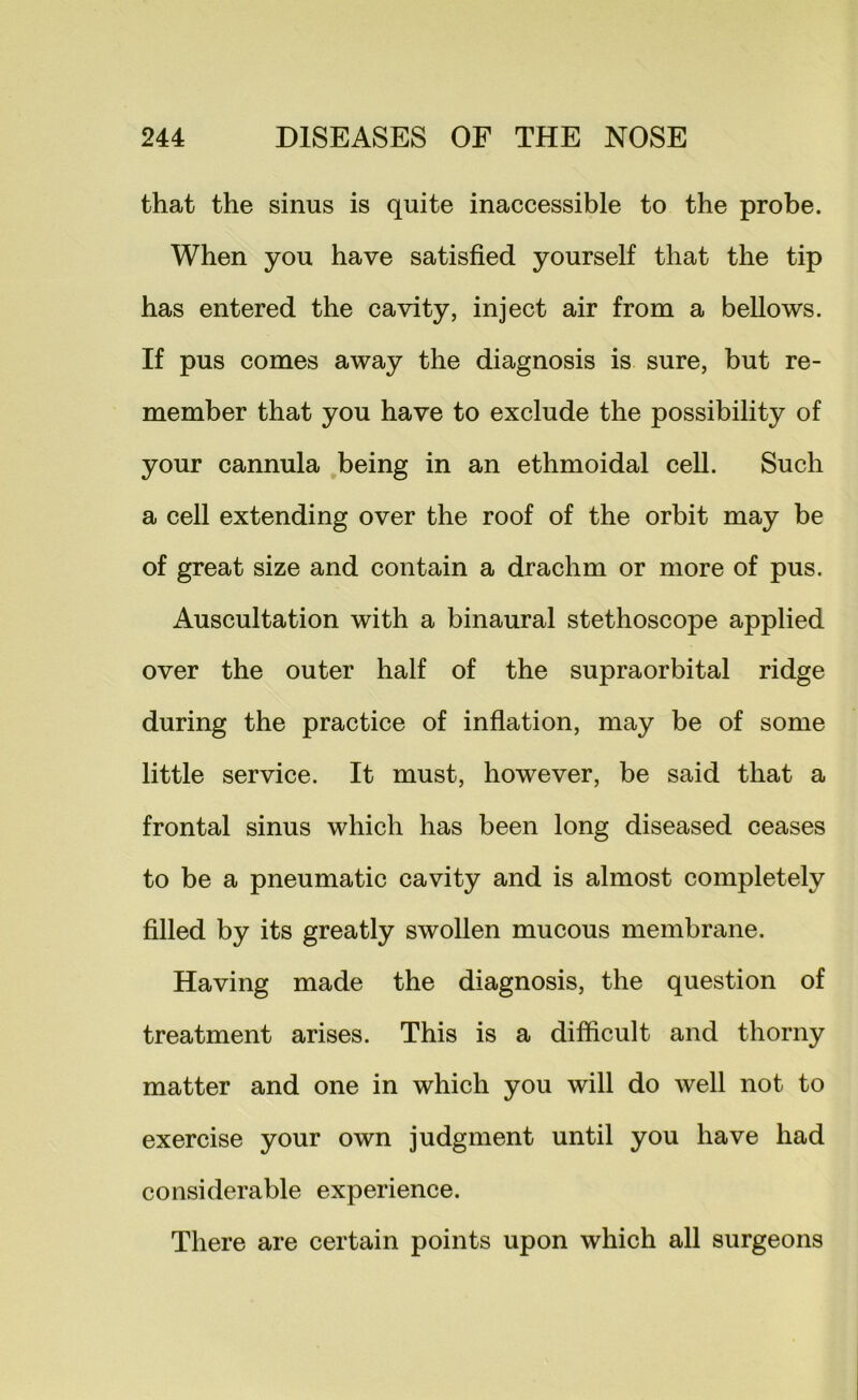 that the sinus is quite inaccessible to the probe. When you have satisfied yourself that the tip has entered the cavity, inject air from a bellows. If pus comes away the diagnosis is sure, but re- member that you have to exclude the possibility of your cannula being in an ethmoidal cell. Such a cell extending over the roof of the orbit may be of great size and contain a drachm or more of pus. Auscultation with a binaural stethoscope applied over the outer half of the supraorbital ridge during the practice of inflation, may be of some little service. It must, however, be said that a frontal sinus which has been long diseased ceases to be a pneumatic cavity and is almost completely filled by its greatly swollen mucous membrane. Having made the diagnosis, the question of treatment arises. This is a difficult and thorny matter and one in which you will do well not to exercise your own judgment until you have had considerable experience. There are certain points upon which all surgeons