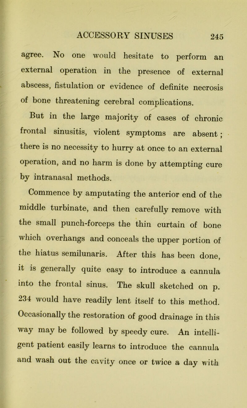 agree. No one would hesitate to perform an external operation in the presence of external abscess, fistulation or evidence of definite necrosis of bone threatening cerebral complications. But in the large majority of cases of chronic frontal sinusitis, violent symptoms are absent j there is no necessity to hurry at once to an external operation, and no harm is done by attempting cure by intranasal methods. Commence by amputating the anterior end of the middle turbinate, and then carefully remove with the small punch-forceps the thin curtain of bone which overhangs and conceals the upper portion of the hiatus semilunaris. After this has been done, it is generally quite easy to introduce a cannula into the frontal sinus. The skull sketched on p. 234 would have readily lent itself to this method. Occasionally the restoration of good drainage in this way may be followed by speedy cure. An intelli- gent patient easily learns to introduce the cannula and wash out the cavity once or twice a day with