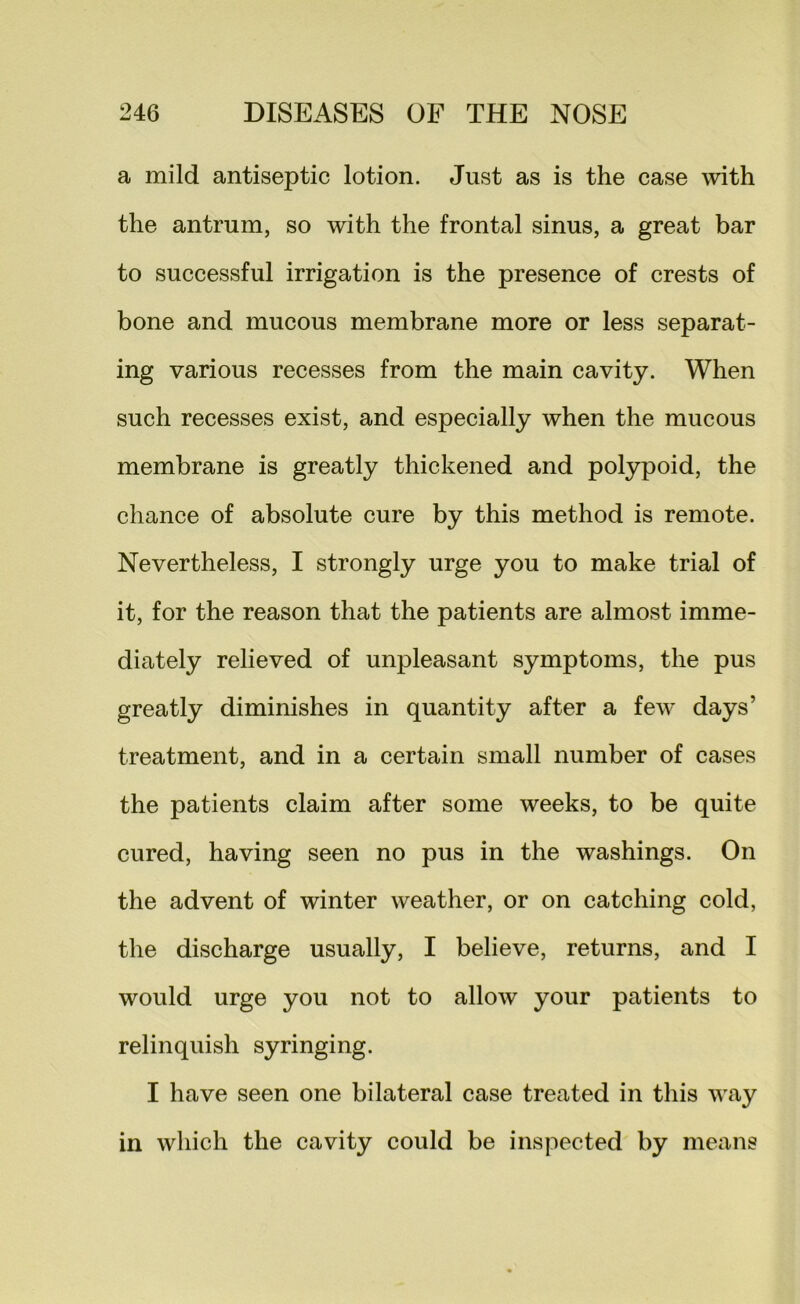 a mild antiseptic lotion. Just as is the case with the antrum, so with the frontal sinus, a great bar to successful irrigation is the presence of crests of bone and mucous membrane more or less separat- ing various recesses from the main cavity. When such recesses exist, and especially when the mucous membrane is greatly thickened and polypoid, the chance of absolute cure by this method is remote. Nevertheless, I strongly urge you to make trial of it, for the reason that the patients are almost imme- diately relieved of unpleasant symptoms, the pus greatly diminishes in quantity after a few days’ treatment, and in a certain small number of cases the patients claim after some weeks, to be quite cured, having seen no pus in the washings. On the advent of winter weather, or on catching cold, the discharge usually, I believe, returns, and I would urge you not to allow your patients to relinquish syringing. I have seen one bilateral case treated in this way in which the cavity could be inspected by means