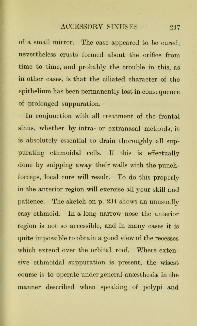 of a small mirror. The case appeared to be cured, nevertheless crusts formed about the orifice from time to time, and probably the trouble in this, as in other cases, is that the ciliated character of the epithelium has been permanently lost in consequence of prolonged suppuration. In conjunction with all treatment of the frontal sinus, whether by intra- or extranasal methods, it is absolutely essential to drain thoroughly all sup- purating ethmoidal cells. If this is effectually done by snipping away their walls with the punch- forceps, local cure will result. To do this properly in the anterior region will exercise all your skill and patience. The sketch on p. 234 shows an unusually easy ethmoid. In a long narrow nose the anterior region is not so accessible, and in many cases it is quite impossible to obtain a good view of the recesses which extend over the orbital roof. Where exten- sive ethmoidal suppuration is present, the wisest course is to operate under general anaesthesia in the manner described when speaking of polypi and