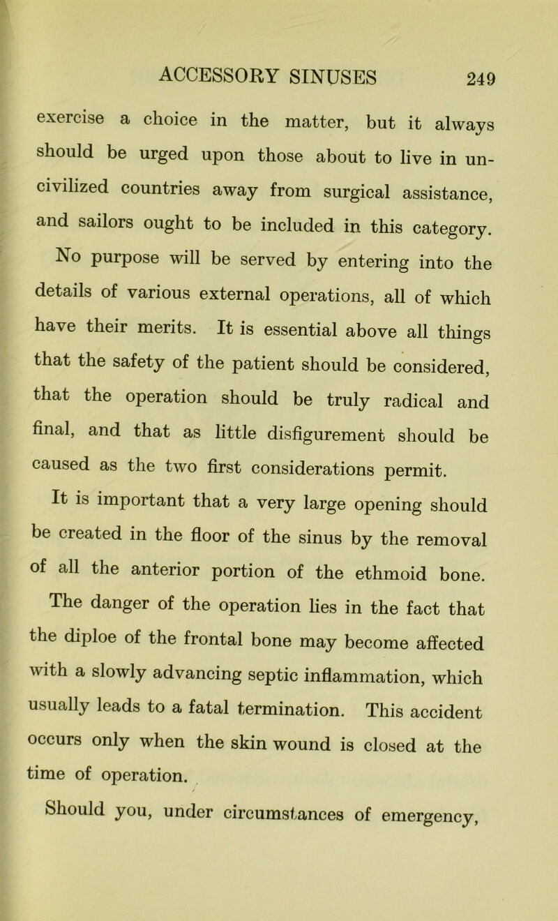 exercise a choice in the matter, but it always should be urged upon those about to live in un- civilized countries away from surgical assistance, and sailors ought to be included in this category. No purpose will be served by entering into the details of various external operations, all of which have their merits. It is essential above all things that the safety of the patient should be considered, that the operation should be truly radical and final, and that as little disfigurement should be caused as the two first considerations permit. It is important that a very large opening should be created in the fioor of the sinus by the removal of all the anterior portion of the ethmoid bone. The danger of the operation hes in the fact that the diploe of the frontal bone may become affected with a slowly advancing septic inflammation, which usually leads to a fatal termination. This accident occurs only when the skin wound is closed at the time of operation. Should you, under circumstances of emergency,