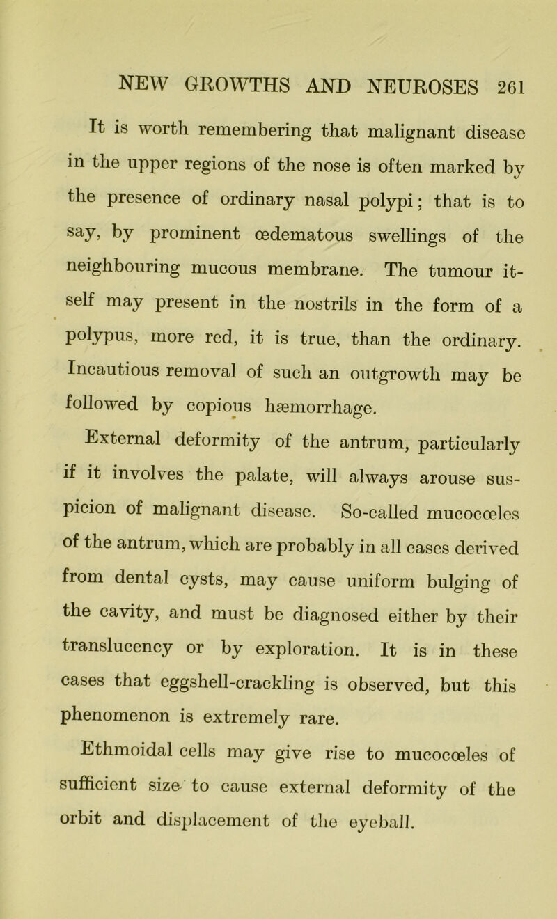 It is worth remembering that malignant disease in the upper regions of the nose is often marked by the presence of ordinary nasal polypi; that is to by prominent oedematous swellings of the neighbouring mucous membrane. The tumour it- self may present in the nostrils in the form of a polypus, more red, it is true, than the ordinary. Incautious removal of such an outgrowth may be followed by copious haemorrhage. External deformity of the antrum, particularly if it involves the palate, will always arouse sus- picion of malignant disease. So-called mucocoeles of the antrum, which are probably in all cases derived from dental cysts, may cause uniform bulging of the cavity, and must be diagnosed either by their translucency or by exploration. It is in these cases that eggshell-crackling is observed, but this phenomenon is extremely rare. Ethmoidal cells may give rise to mucocoeles of sufficient size to cause external deformity of the orbit and displacement of the eyeball.