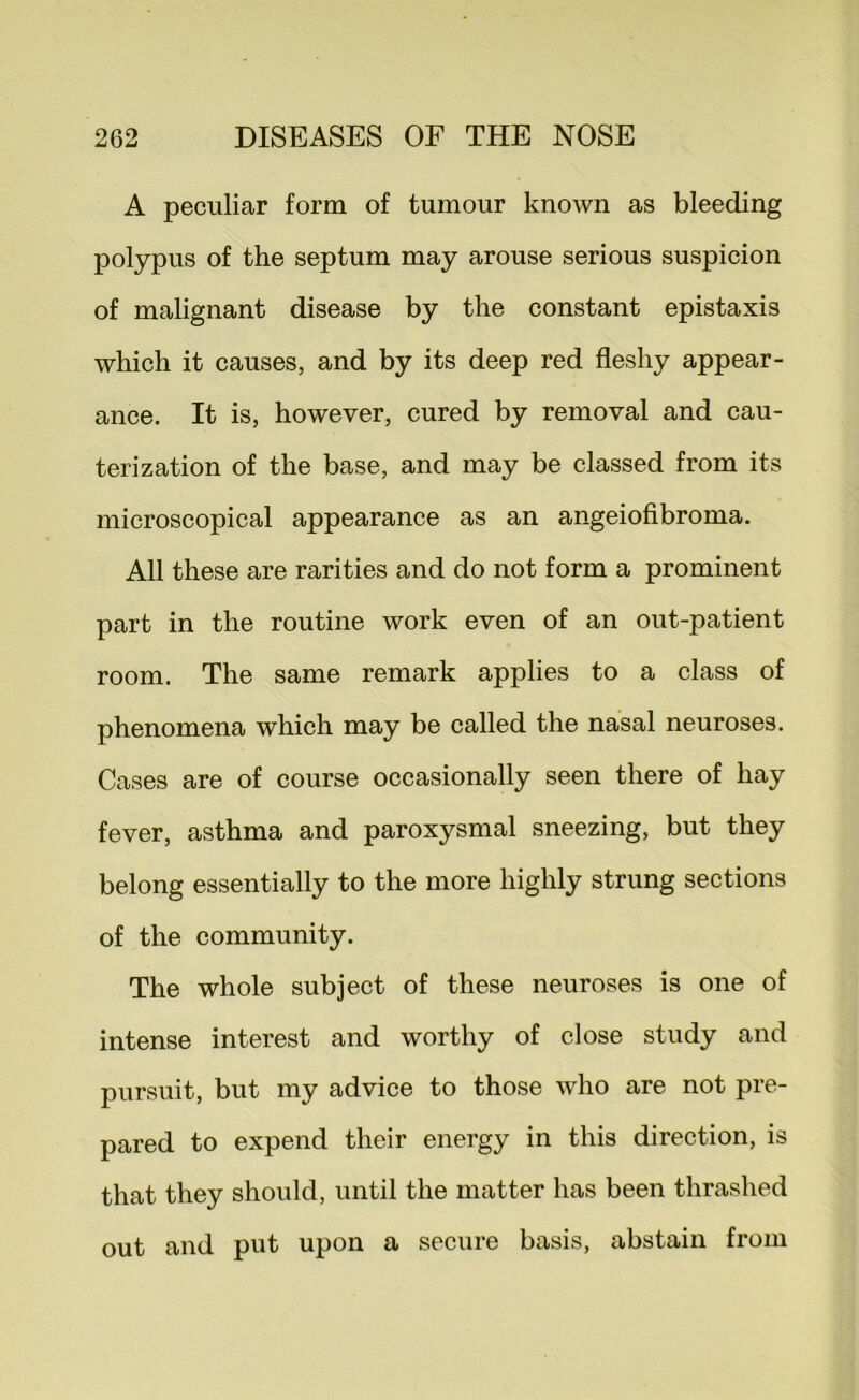 A peculiar form of tumour known as bleeding polypus of the septum may arouse serious suspicion of malignant disease by the constant epistaxis which it causes, and by its deep red fleshy appear- ance. It is, however, cured by removal and cau- terization of the base, and may be classed from its microscopical appearance as an angeiofibroma. All these are rarities and do not form a prominent part in the routine work even of an out-patient room. The same remark applies to a class of phenomena which may be called the nasal neuroses. Cases are of course occasionally seen there of hay fever, asthma and paroxysmal sneezing, but they belong essentially to the more highly strung sections of the community. The whole subject of these neuroses is one of intense interest and worthy of close study and pursuit, but my advice to those who are not pre- pared to expend their energy in this direction, is that they should, until the matter has been thrashed out and put upon a secure basis, abstain from